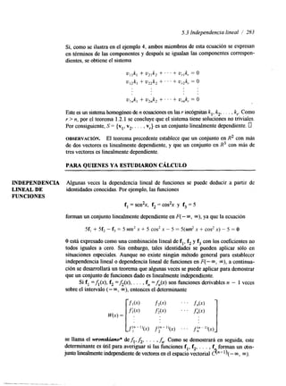 INDEPENDENCIA 
LINEAL DE 
FUNCIONES 
5.3 Independencia lineal / 283 
Si, como se ilustra en el ejemplo 4, ambos miembros de esta ecuación se expresan 
en términos de las componentes y después se igualan las componentes correspon-dientes, 
se obtiene el sistema 
Este es un sistema homogéneo den ecuaciones en las r indgnitas k,, k2, . . . , k,. Como 
Y > n, por el teorema 1.2.1 se concluye que el sistema tiene soluciones no triviales. 
Por consiguiente, S = {v,, v2, . . . , v,} es un conjunto linealmente dependiente. u 
OBSERVACI~N. El teorema precedente establece que un conjunto en R2 con más 
de dos vectores es linealmente dependiente, y que un conjunto en R3 con más de 
tres vectores es linealmente dependiente. 
PARA QUIENES YA ESTUDIARON CÁLCULO 
Algunas veces la dependencia lineal de funciones se puede deducir a partir de 
identidades conocidas. Por ejemplo, las funciones 
f, =sen2,, f2 = cos2x y f3 = 5 
forman un conjunto linealmente dependiente en F( - a, m), ya que la ecuación 
5fl +- 5f2 - f3 = 5 sen2 x + 5 cos2 x - 5 = 5(sen2 x + cos2 x> - 5 = O 
O está expresado como una combinación lineal de f,, f2 y f3 con los coeficientes no 
todos iguales a cero. Sin embargo, tales identidades se pueden aplicar sólo en 
situaciones especiales. Aunque no existe ningún método general para establecer 
independencia lineal o dependencia lineal de funciones en F( - m, a), a continua-ción 
se desarrollará un teorema que algunas veces se puede aplicar para demostrar 
que un conjunto de funciones dado es linealmente independiente. 
Si f, =A(.), f2 =&(x), . . . , f,, =f,(x) son funciones derivables n - 1 veces 
sobre el intervalo (- m, m), entonces el determinante 
 