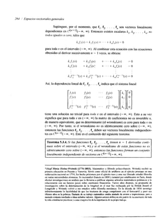 284 Espacios vectoriales generales 
Supóngase, por el momento, que f,, f2, . . . , f, son vectores linealmente 
dependientes en &"')(-m, m). Entonces existen escalares k,, k, . . , , k,, no 
todos iguales a cero, tales que 
k,f,(.x) i k , f , ( s ) + ' ' ' + k,,f',,(s) y= o 
para toda x en el intervalo (- m, m). AI combinar esta ecuación con las ecuaciones 
obtenidas al derivar sucesivamente n - 1 veces, se obtiene 
Así, la dependencia lineal de f,, f2, . . . , f, indica que el sistema lineal 
tiene una solución no trivial para toda x en el intervalo (- m, m). Esto a su vez 
significa que para toda x en (- m; m) la matriz de coeficientes no es invertible o, 
de manera equivalente, que su determinante (el wronsluano) es cero para toda x en 
(- m, m). Por tanto, si el wronskiano no es idénticamente cero sobre (- m, m), 
entonces las funciones f,, f2, . . . , f,, deben ser vectores linealmente independien-tes 
en C("-l)(- m. m). Este es el contenido del siguente teorema: 
Teorema 5.3.4. Si las funciones f,, f2, . . . , f,, tienen n - 1 derivadas conti-nuas 
sobre el intervalo (- 03, m) y si el wronskiano de estas funciones no es 
idénticamente cero sobre (- m, m), entonces las funciones formanu n conjunto 
linealmente independiente de vectores en &-l)(-m, m). 
*Józef Maria Hoetze-Wronski (1776-1853). Matemático y filósofo polaco-francés. Wrónshi recibió su 
primera educación en Pomán y Varsovia. Sirvió como oficial de artilleros en el ejército prusiano en una 
sublevación nacional en 1794, fue hecho prisionero por el ejército ruso y una vez liberado estudió filosofia 
en varias universidades alemanas. Se nacionalizó fiancés en 1800 y terminó por establecerse en París, donde 
efectuó investigaciones en an&is que lo [levaron a publicar algunos artículos matemáticos polémicos y lo 
relacionaron con un famoso juicio sobre cuestiones financieras. Varios años después, su propuesta de 
investigación sobre la detenninación de la longitud en el mar fue rechazada por la British Board of 
Longitude y Wrónski volvió a sus estudios sobre filosofia mesiánica. En la década de 1830 investigó 
infructuosamente la factibilidad de que los tractores de oruga compitiesen con el ferrocarril y pasó sus 
ú h i m o s ~ ~ e n l a p o b r e z a B a s t a r d e d e s u t r a b a j o m a t e n d t i o o e s t a b a ~ & ~ e ~ ~ ~ o n s . p e r menudo contenía resultados e ideas aislados valiosas. Algunos autom atribuyen este path de mmnimto de toda 
la vida a tendencias psicótiw y a una e q m x i h d e la importaradad e su propio trahajo. 
 