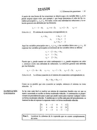 221526 1.2 Eliminación gaussiana / 31 
A partir de esta forma de las ecuaciones se observa que a la variable libre x4 se le 
puede asignar algún valor, por ejemplo t, que luego determina el valor de las va-riables 
principales xl, x2 y x3. Por tanto, existe una infinidad de soluciones y la so-lución 
general está definida por las fórmulas 
Solución c). El sistema de ecuaciones correspondiente es 
x, + 6x, + 4x, = -2 
x3 + 3x5 = 1 
x, + SX, = 2 
Aquí las variables principales son x,, x3 y x4, y las variables libres son x2,y x5. Al 
expresar las variables principales en términos del as variables libres se obtiene 
X, = -2 - 6x2 - 4x5 
x3 = 1 - 3x5 
x, = 2 - 5x5 
Puesto que x5 puede asumir un valor cualesquiera t y x2 puede asignarse un valor 
S, entonces existe una infinidad de soluciones. La solución general está definida 
por las fórmulas 
Solución d). La última ecuación en el sistema de ecuaciones corresponlente es 
ox, + ox, + ox, = 1 
Como no es posible que esta ecuación se cumpla, entonces el sistema no tiene 
solución. A 
ELIIMINACI~N Se ha visto cuán fácil es resolver un sistema de ecuaciones lineales una vez que su 
GAUSSIANA matriz aumentada se escribe en forma escalonada reducida. A continuación se propor-cionará 
un procedimiento paso a paso que puedues arse para expresar cualquierm atriz 
en forma escalonada reducida. A medda que se escriba cada paso del prooxhiento, se 
ilustmá la idea al expresar la siguiente matriezn forma escalonada reducida. 
0 0 - 2 o 
2 4 -10 6 12 
2 4 -5 6 -5 - 1 
Paso 1. Localizar la columna de la izquierda que no conste completamente 
de ceros. 
 