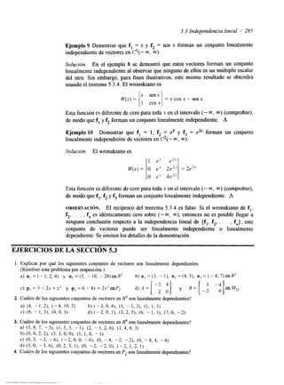 5.3 Independencia lineal 1 285 
Ejemplo 9 Demostrar que f, = x y f2 = sen x forman un conjunto linealmente 
independiente de vectores en C' (- m, m). 
Solución. En el ejemplo 8 se demostró que estos vectores forman un conjunto 
linealmente independiente al observar que ninguno de ellos es un múltiplo escalar 
del otro. Sin embargo, para fines ilustrativos, este mismo resultado se obtendrá 
usando el teorema 5.3.4. El wronskiano es 
Esta función e$ diferente de cero para toda x en el intervalo (- m, m) (comprobar), 
de modo que f, y f2 forman un conjunto linealmente independiente. A 
Ejemplo 10 Demostrar que f, = 1, f2 = dc y f3 = e& forman un conjunto 
linealmente independiente de vectores en C2(- m, m). 
Solución. El wronskiano es 
1 e-' eZX 
w(x> = 
O ex 2e2' = 2e3' 
O ex 4eZX 
Esta función es diferente de cero para toda x en el intervalo (- m, m) (comprobar), 
de modo que f,, f2 y f3 forman un conjunto linealmente independiente. A 
OBSERVACI~N. El recíproco del teorema 5.3.4 es falso. Si el wronskiano de f,, 
f2, . . . , f, es idénticamente cero sobre (- m, m), entonces no es posible llegar a 
ninguna conclusión respecto a la independencia lineal de {f,, f2, . . . , fn}; este 
conjunto de vectores puede ser linealmente independiente o linealmente 
dependiente. Se omiten los detalles de la demostración. 
EJERCICIOS DE LA SECCIóN 5.3 
1. Explicar por qué los siguientes conjuntos de vectores son linealmente dependientes. 
(Resolver este problema por inspección.) 
a) u, = (- 1, 2, 4) y u' = ( 5 , - 10, -2O)enR' b) uI = (3, - 1). u2 = (4, 5), u) = ( - 4, 7) enR2 
c) pl = 3 - 2x + x2 y p2 = 6 - 4x + 2x' enP, 
 