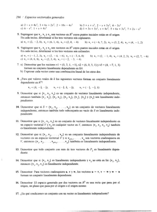 286 /' Espacios vectoriales generales 
a) 2 - x + 4 x 2 , 3+6x+2x2, 2 + 1 0 x - 4 x 2 b ) 3 + x + x 2 , 2 - x + 5 x 2 , 4 - 3 x 2 
C) 6 - x', 1 + X + 4 ~ ' d) 1 + 3x + 3x2, x + 4x2, 5 + 6x + 3x2, 7 + 2x - x2 
S. Supóngase que vl, v2 y v3 son vectores en R3 cuyos puntos iniciales están en el origen. 
En cada inciso, d e t e m a r si los tres vectores son coplanares. 
a ) v , = ( 2 , - 2 , 0 ) , v 2 = ( 6 , 1 , 4 ) , v , = ( 2 , 0 , - 4 ) b ) v , = ( - 6 , 7 , 2 ) , v 2 = ( 3 , 2 , 4 ) , v , = ( 4 , - 1 , 2 ) 
6. Supóngase que vI, v2 y v3 son vectores en R3 cuyos puntos iniciales están en el origen. 
En cada inciso, determlnar si los tres vectores son colineales. 
a) v ,=( -1,2,3) , ~ 2 = ( 2 , - 4, -6) , v,=(-3,6,0) b) ~ 1 = ( 2 , - 1 , 4 ) , ~ , = ( 4 , 2 , 3 ) ,~ , = ( 2 , 7 ,- 6 ) 
c) VI = (4, 6, 8). v2 = (2, 3,4), vj = (-2, -3, -4) 
7. a) Demostrar que los vectores vl = (O, 3, 1, - l), v2 = (6, O, 5, 1) y v3 = (4, -7, 1, 3) 
forman un conjunto linealmente dependiente en R4. 
b) Expresar cada vector como una combinación lineal de los otros dos. 
8. ¿,Para qué valores reales de 1 los siguientes vectores forman un conjunto linealmente 
dependiente en R3? 
v, =(a , -1 2. " ;), v2 = ( - L 2. a , " 4). vj = ( -A -+. a) 
9. Demostrar que si {vl, v2, v3} es un conjunto de vectores linealmente independiente, 
entonces también {vi, v2}, {vl, v3}, {v2, v3}, {vl}, {v2} y (v3} son linealmente inde-pendientes. 
10. Demostrar que si S = {vl, v2, . . . , vr} es un conjunto de vectores linealmente 
independiente, entonces también todo subconjunto no vacío de S es linealmente inde-pendiente. 
11. Demostrar que si {vl, v2> v3} eusn conjunto de vectores linealmente independiente en 
un espacio vectorial V y v4 es cualquier vector en V, entonces {vl, v2, v3, v4) también 
es linealmente independiente. 
12. Demostrar que si {vl, v2, . . . , vr} es un conjunto linealmente independiente de 
vectores en un espacio vectorial V y si vrtl, . . . , vn son vectores cualesquiera en 
V, entonces {vI, v2, . . . , vrtl, . . . , vn} también es linealmente independiente. 
13. Demostrar que todo conjunto con más de tres vectores de P2 es linealmente depen-diente. 
14. Demostrar que si {vI, vz} es linealmente independiente y v3 no está en lin {vl, vz}, 
entonces {v,, v2, v3} es linealmente independiente. 
15. Demostrar: Para vectores cualesquiera u, v y w, los vectores u - Y, v - w y w - u 
forman un conjunto linealmente dependiente. 
16. Demostrar: El espacio generado por dos vectores en R3 es una recta que pasa por el 
origen, un plano que pasa por el origen o el origen mismo. 
17. ¿En qué condiciones un conjunto con un vector es linealmente independiente? 
 