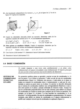 5.4 Base y dimensión / 287 
18. 
19. 
20. 
21. 
22. 
,$on linealmente independientes los vectores v,, v2 y v3 de la figura 3a? ¿Y los de la 
figura 3b? Explicar las respuestas. 
tz 
Figura 3 
Usando las identidades adecuadas donde sea necesario, determinar cuáles de los 
siguientes conjuntos de vectores en F( - m, 03) son linealmente dependientes. 
a) 6, 3 sen2 x, 2 cos2 x b) x, cos x c) l,senx, sen2x 
d) cos 2x,sen2 x, cos2 x e) (3 - x)’, x2 - 6x, 5 f ) O, cos3 m,sen5 3nx 
(Para quienes ya estudiuron C&urO). Usando el wronskiano, demostrar que los 
siguientes conjuntos de vectores son linealmentien dependientes. 
a) 1, x, ex b) sen x, cos x, x senx c) e’, xe‘, x’eX d) 1, x, x2 
Con el inciso a) del teorema 5.3.1, demostrar el inciso b) del mismo teorema. 
Demostrar el inciso b) del teorema 5.3.2 
5.4 BASE Y DIMENSI~N 
Es común imaginar a una recta como unidimensional, a un plano como 
bidimensional y al espacio circundantec omo tridimensional. El objetivo principal 
de esta sección es hacer precisa esta noción intuitivad e dimensión. 
SISTEMAS DE En geometría analítica plana se aprendió a asociar un par de coordenadas (a, b) 
COORDENADAS con un punto P en el plano al proyectar P sobre un par de ejes de coordenadas 
NO RECTAN- perpendiculares (figura la). Mediante este proceso, a cada punto en el plano se 
GULARES asigna un conjunto de coordenadas único y recíprocamente, a cada par de coor-denadas 
se asocia un punto Único en el plano. Lo anterior se describe afirmando 
que el sistema de coordenadas establece una correspondencia biunivocu o uno a 
uno entre puntos en el plano y parejas ordenadas de números reales. Aunque los 
ejes de coordenadas perpendiculares son los más comunes, para definir un sistema 
de coordenadas en el plano se puede usar cualquier par de rectas no paralelas. Por 
ejemplo, en la figura lb, al punto P se han asociado las coordenadas (a, 6) al 
proyectar P en forma paralela a los ejes de coordenadas no perpendiculares. De manera 
semejante, para defimr un sistema de coordenadas en el espacio tridimensional es 
posible usar cualquier tema de ejes de coordenadas no copla(fniagruersa IC). 
 