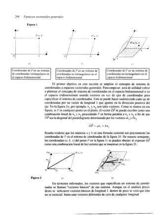 2811 Espacios vectoriales generales 
a) b I (' 1 
coordenadas no rectangulares en el 
El primer objetivo en esta sección es ampliar el concepto de sistema dc 
coordenadas a espacios vectoriales generales. Para empezar, será de utilidad volver 
a plantear el concepto de sistema de coordenadas en el espacio bidimensional o en 
el espacio tridimensional usando vectores en vez de ejes de coordenadas para 
especificar el sistema de coordenadas. Esto se puede hacer sustituyendo cada eje de 
coordenadas por un vector de longitud 1 que apunte en la hrección positiva del 
eje. En la figura 2a, por ejemplo, v1 y v2 son tales vesores. Como se ilustra en esa 
figura, si P es cualquier punto en el plano, el vector OP se puede escribir como una 
combinación lineal de v1 y v2 proyectando P en forma paralela a vI y v2 a fin de que 
OP sea la diagonal del paralelogramo determinadop or los vectores mIy bv2. - OP = av, +- bv, 
Resulta evidente que los númerosa y b en esta fórmula vectorial son precisamente las 
coordenadas de P en el sistema de coordenadas de la figura lb. De manera semejante, 
las coordenadas (a, b, c) del punto P en la figura IC se pueden obtener al expresar ¿¡? 
como una combinación lineal dleo s vectores que se muestran en la figura 26. 
 