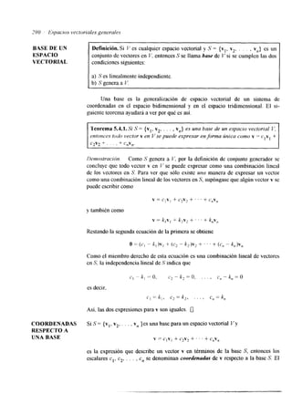 BASE DE UN 
ESPACIO 
VECTORIAL 
Definición.Si V es cualquier espacio vectorial y S = {vl, v2, . . . , vn} es un 
conjunto de vectores en V. entonces S se llama base de V si se cumplen las dos 
condiciones siguientes: 
a) S es linealmente indepenhente. 
b) S genera a V. 
Una base es la generalización de espacio vectorial de un sistema de 
coordenadas en el espacio bidimensional y en el espacio tridimensional. El si-guiente 
teorema ayudará a ver por qué es así. 
Teorema 5.4.1. Si S = {vl, v2, . . . , vn} es una base de un espacio vectorial V, 
, entonces todo vector v en V se puede expresar en forma zinica como v == clv, + 
c2v2 + . . . I + C,V,?. 
d 
Demostración. Como S genera a I/', por la definición de conjunto generador se 
concluye que todo vector v en 1' se puede expresar como una combinación lineal 
de los vectores en S. Para ver que sólo existe una manera de expresar un vector 
como una combinación lineal de los vectores en S, supóngase que algún vector v se 
puede escribir como 
v = ClV1 + c,vz + ' ' . + c,vn 
y también como 
v = k,v, + k,v, + ' I + knv, 
Restando la segunda ecuación de la primera se obtiene 
c , - k l = O , c,-k,=Q, . . , , c,--,,=O 
es decir. 
C, = k , , c2= k,, . . . , crt = kn 
Así. las dos expresiones para v son iguales. U 
COORDENADAS Si S = {vl, v2, . , . , vn }es una base para un espacio vectorial Vy 
RESPECTO A 
UNA BASE v = c,v, + c*v2 + ' . ' + c,v, 
es la expresión que describe un vector v en términos de la base S, entonces los 
escalares cl, c2,. . . , e,, se denominan coordenadas de v respecto a la base S. El 
 