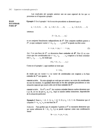 Los resu1:ados del ejemplo anterior son un caso especial de los que se 
presentan en el siguiente ejemplo. 
BASE Ejemplo 2 En el ejemplo 3 de la sección precedente se demostró que si 
ESTANDAR 
PARA R" e, = (1, O, O, . . . , O), e, = (O, 1, O , . . . , O), . . . , e,, = (O, O, O, . . . , 1) 
entonces 
es un conjunto linealmente independiente de R". Este conjunto también genera a 
R", ya que cualquier vector v = (vl. v2, . . . , vn) en R" se puede escribir como 
Así, S es una base de R"; se denomina base estándar de R". Por (2) se con-cluye 
que las coordenadas de v = (vl, v2, . . . , vn) respecto a la base estándar 
son vl, v2, . . . , vn, de modo que 
(VIS = (u,, u23 ' ' ' 1 u,) 
Como en el ejemplo 1, aquí también se tiene que 
v = w.7 
de modo que un vector v y su vector de coordenadas con respecto a la base 
estándar de R" son iguales. A 
OBSERVACI~N. En otro ejemplo se verá que un vector y su vector de coordenadas 
no son los mismos; la igualdad observada en los dos ejemplos precedentes es una 
situación especial que ocurre sólo con la base estándar de R". 
OBSERVACI~N. En RZ y en R3, los vectores estándar básicos suelen denotarse por 
i, j y k, en vez de por el, e, y e3. Aquí se usarán ambas notaciones, dependiendo 
de la situación particular. 
Ejemplo 3 Sean v1 = (1, 2, l), v2 = (2, 9, O) y v3 = (3, 3, 4). Demostrar que el 
conjunto S = vl, v,, v3 es una base de R3. 
Solución. Para probar que el conjunto S genera a R3 es necesario demostrar que 
un vector arbitrario b = (bl, b,, b3) se puede expresar como una combinación 
lineal 
b = civl + c2v2 + c3v3 
 