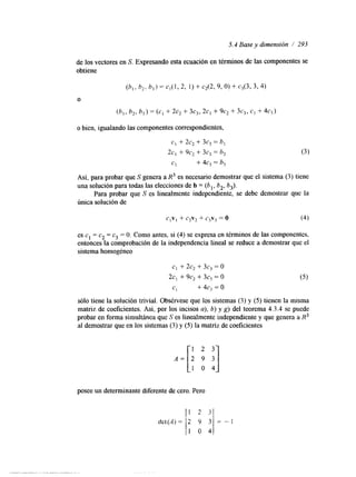 5.4 Base y dimensión / 293 
de los vectores en S. Expresando esta ecuación en términos de las componentes se 
obtiene 
o bien, igualando las componentes correspondientes, 
CI + 2c2 + 3c3 = h, 
2c, + 9c2 + 3c3 = h2 
CI 
+ 4c, = b, 
Así, para probar que S genera a R3 es necesario demostrar que el sistema (3) tiene 
una solución para todas las elecciones de b = (6 ,, t2, 6-J. 
Para probar que S es linealmente independlente, se debe demostrar que la 
única solución de 
es c1 = c2 = c3 = O. Como antes, si (4) se expresa en términos de las componentes, 
entonces la comprobación de la independencia lineal se reduce a demostrar que el 
sistema homogéneo 
sólo tiene la solución trivial. Obsérvese que los sistemas (3) y (5) tienen la misma 
matriz de coeficientes. Así, por los incisos a), b) y g) del teorema 4.3.4 se puede 
probar en forma simultánea que S es linealmente independiente y que genera a H3 
al demostrar que en los sistemas (3) y (5) la matriz de coeficientes 
1 2 3 
1 0 4 
posee un determinante diferente de cero. Pero 
 