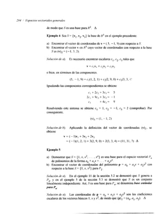 294 / Espacios vectoriales generales 
de modo que S es una base para R3. A 
Ejemplo 4 Sea S = {vl, v2. v3] la base de R3 en el ejemplo precedente. 
a) Encontrar el vector de coordenadas de v = ( 5, - 1, 9) con respecto a S. 
b) Encontrar el vector v en R3 cuyo vector de coordenadas con respecto a la base 
Ses ( v ) , ~=(- 1. 3. 2). 
Solución de a). Es necesario encontrar escalares cl, c2, c3 tales que 
v = c,v, + c2v2 + c3v3 
o bien, en términos de las componentes. 
(5, - I , 9) = c,(l, 2, 1) + c2(2, 9, O) + c3(3, 3, 2' 
Igualando las componentes correspondientes se obtiene 
C1 + 2C2 f 3C3 zz 5 
2C, + 9C2 + 3C3 = - 1 
CI +4c, = 9 
Resolviendo este sistema se obtiene c1 = 1, c2 = - 1, c3 = 2 (comprobar). Por 
consiguiente, 
(v)s = (1, - 1, 2) 
Solución de h). Aplicando la definición del vector de coordenadas ( v ) ~ , se 
obtiene 
v = ( - l ) ~+, 3 ~ +2 2 ~ 3 
=(-1)(1,2, 1)+3(2,9,0)+2(3, 3,4)=(11,31,7) A 
Ejemplo 5 
a) Demostrar que S = { 1, x, x*, . . . . x"} es una base para el espacio vectorial Pn 
b) Encontrar el vector de coordenadas del polinomio p a. + alx + a2x2 con 
de polinomios de la forma a. + alx + . . . + a&'. 
respecto a la base S = { 1, x, x,} para P,. 
Solución de a). En el ejemplo 11 de la sección 5.2 se demostró que S genera a 
P2, y en el ejemplo 5 de la sección 5.3 se demostró que S es un conjunto 
linealmente independiente. Así, S es una base para P,; se denomina base estándar 
para P,. 
Solución de a). Las coordenadas de p = a. + alx + a2x2 son los coeficientes 
escalares de los vectores básicos 1, x y x2, de modo que = (ao, al, a,). A 
 