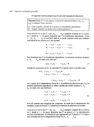 296 ,I Espacios vectoriales generales 
El siguiente teorema proporciona la clave del concepto de dimensión 
vn} es cualquier base, entonces: 
a) Todo conjunto con más de n vectores es linealmente dependiente. 
6) Ningún conjunto con menos de n vectores genera a V. 
Demostración de a).S ea S = {wl , w2,, , . , wm} cualquier conjunto de m vectores 
en I,', donde m > n. Se quiere demostrar que S es linealmente dependiente. Como 
S = {v,, v2, . . . , vn} es una base, todo wi se puede expresar como una combina-ción 
lineal de los vectores en S, por ejemplo 
Wl = U , , V , + u21v2 -t.. ' + a,,v, 
w2 = a12v1 + a2,v2 + . . . + an2v, 
w, = Ul,VI + a2,v2 + . . ' + UnmV, 
Para demostrar que S es linealmente dependente, es necesario encontrar escalares 
k,, k,, . . . , k,,, no todos cero, tales que 
Usando las ecuaciones en (6), la expresión (7) se puede volver ae scribir como 
(k,u, 1 " k,a,2 + ' ' ' + kmUlm)V, 
+ (k1a,, + k2a,, + . . . + kma2,,,)v2 
+ (k,a,, + k2an2 + . . . + ~,u,,,,)v, = O 
Así, a partir de la independencia lineal de S, el problema de demostrar que S es un 
conjunto healmente dependiente se reduce a probar que existen escalareks ,, k,, . . . , 
km, no todos cero, que satisfacen 
a,,!%+, a,,k, + ' . . + qmkm = o 
a,,k, +- a2,k, + . . . + a,,k, = O 
(8) 
an,kl + a,2k2 + . . . + anmkm= O 
Pero (S) contiene más incbgnitas que &ones, de modo que la demostración está 
completa, ya queel teorema 1.2.1 garantiza la existencia de solucionnoe s t riviales. 
Demostración de b). Sea S = {wl, w,, . . . , wm} cualquier conjunto de m vectores 
en V, donde m < n. Se quiere demostrar que S no genera a V. La demostración 
será por contradicción: Se demostrará que suponiendo que S genera a V se llega a 
una contradicción de la independencia lineal de {vl, v2, . . . , vn}. 
 