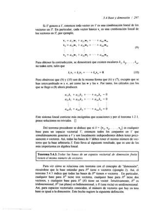 5.4 Base y dimensión / 297 
Si S genera a V, entonces todo vector en V es una combinación lineal de 10s 
vectores en S. En particular, cada vector básico vi es una combinación lineal de 
los vectores en S, por ejemplo, 
v, = a l lwl+ aZIw2+ . . . + a , , ~ , 
v2 = a12wl + a22w2 + . . ' + am2w, 
v, = a,,w, + a2nW2 + . . . + c,,w, 
Para obtener la contradicción, se demostrará que existen escalares k,, k2, . . . , km, 
no todos cero, tales que 
k , ~+, k 2v2+ . . . + k,v, = O (10) 
Pero obsérvese que (9) y (10) son de la misma forma que (6) y (7), excepto que se 
han intercambiado m y n, así como las w y las v. Por tanto, los cálculos con los 
que se llegó a (8) ahora producen 
a,,k, + aI2k2 + . . . + a&, = O 
a2,k, + a2,k2 + . . . + a2,k, = O 
Este sistema lineal contiene más incógnitas que ecuaciones y por el teorema 1.2.1, 
posee soluciones no triviales. 0 
Del teorema precedente se deduce que si S = {vl, v2, . . . , v,,} es cualquier 
base para un espacio vectorial V, entonces todos los conjuntos en V que 
simultáneamente generan a V y son linealmente independientes deben tener preci-samente 
n vectores. Así, todas las bases de Vdeben tener el mismo número de vec-tores 
que la base arbitraria S. Esto lleva al siguiente resultado, que es uno de los 
más importantes en álgebra lineal. 
1 
Teorema 5.4.3. Todas las bases de un espacio vectorial de dimensión jinita 
tienen el mismo número de vectores. 
Para ver cómo se relaciona este teorema con el concepto de "dimensión", 
recuérdese que la base estándar para R" tiene n vectores (ejemplo 2). Así, el 
teorema 5.4.3 indica que todas las bases de R" tienen n vectores . En particular, 
cualquier base para R3 tiene tres vectores, cualquier base para R2 tiene dos 
vectores, y cualquier base para R' (R) tiene un vector. Intuitivamente, R3 es 
tridimensional, R2 (un plano) es bidimensional, y R (una recta) es unidimensional. 
Así, para espacios vectoriales conocidos, el número de vectores que hay en m a 
base es igual a la dimensión. Este hecho sugiere la siguiente definición. 
 