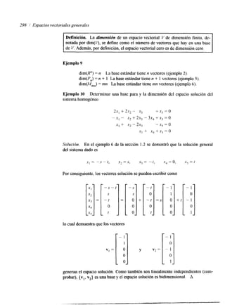 298 / Espacios vectoriales generales 
Ejemplo 9 
dim@") = n La base estándar tiene n vectores (ejemplo 2). 
dim(Pn) = n + 1 La base estándar tiene n + 1 vectores (ejemplo 5) 
dim(Mmn) = mn La base estándar tiene mn vectores (ejemplo 6). 
Ejemplo 10 Determinar una base para y la dimensión del espacio solución del 
sistema homogéneo 
2x, + 2x, - x3 +x,=o 
- x, - x2 + 2x, - 3x, + xg = o 
.x1 + x2 - 2x, - .x5 = o 
xi + xq + x5 = o 
Solución. En el ejemplo 6 de la sección 1.2 se demostró que la solución general 
del sistema dado es 
Por consiguiente, los vectores solución se pueden escribir como 
" j O 
O 
lo cual demuestra que los vectores 
generan el espacio solución. Como también son linealmente independientes (com-probar), 
{vl, va} es una base y el espacio solución es bidimensional. A 
 