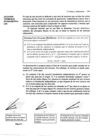 5.4 Base y dimensión / 299 
ALGUNOS El resto de esta sección se dedicará a una serie de teoremas que revelan las sutiles 
TEOREMAS relaciones que hay entre los conceptos de generación, independencia lineal, base y 
FUNDAMENTA- dimensión. Estos teoremas no son ejercicios vanos de matemáticas teóricas; por el 
LES contrario, son esenciales para comprender los espacios vectoriales y muchas apli-caciones 
prácticas del álgebra lineal se basan en ellos. 
El siguiente teorema, que en este libro se denomina Teorema M&/Menos, 
establece dos principios básicos en los que se basan la mayoría de los teoremas 
subsecuentes. 
Teorema 5.4.4. (Teorema MádMenos). Sea S un conjunto no vacío de vecto-res 
en un espacio vectorial I/: 
a) Si S es un conjunto linealmente independiente y v es un vector en V que no 
pertenece a [in (SI, entonces el conjunto que se obtiene al incluir v en S 
aún es linealmente independiente. 
6) Si v es un vector en S que se puede expresar como una combinación lineal 
de los demás vectores en S, y si S - {v} denota el conjunto que se obtiene 
al quitar v de S, entonces S y S - { v) generan el mismo espacio; es decir, 
I lin 6s) = lin ( S - {v}) 
La demostración se pospone hasta el final de la sección para poder estudiar de in-mediato 
las consecuencias del teorema. Sin embargo, el teorema se puede repre-sentar 
en R3 como sigue: 
a) Un conjunto S de dos vectores linealmente independientes en R3 genera un 
plano que pasa por el origen. Si S se aumenta insertando cualquier vector v 
fuera de este plano (figura 5a), entonces el conjunto resultante de tres vectores 
todavía es linealmente independente, ya que ninguno de los tres vectores está 
en el mismo plano que los otros dos. 
6) Si S es un conjunto de tres vectores no colineales en R3 que están en un plano co-mún 
que pasa por el origen (figura5 b), entonces los tres vectores generan el plano. 
Sin embargo, si de S se quita cualquier vector v que sea una combinación lineal de 
los otros dos, entonces el conjunto restante de dos vedores sigue generando el plano. 
b) 
Ninguno de los tres 
vectores está en el mismo 
Figura 5 
". . -. , " . I .. . . 
Cualquiera de los vectores 
se puede eliminar y los dos 
restantes siguen generando 
. ". I 
C) 
se puede eliminar y los dos restantes 
 