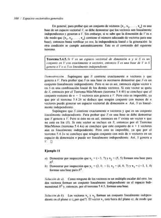 300 / Espacios vectoriales generales 
En general, para probar que un conjunto de vectores {vl, v2, . . . , v,,} es una 
base de un espacio vectorial V, se debe demostrar que los vectores son linealmente 
independientes y generan a Y, Sin embargo, si se sabe que la hmensión de Ves n 
(de modo que {vl, v2, . . . , v,,} contiene el número adecuado de vectores para una 
base), entonces basta verificar ya sea, la independencia lineal o la generación: la 
otra condición se cumple automáticamente. Este es el contenido del siguiente 
teorema. 
Teorema 5.4.5. Si V es un espacio vectorial de dimensión n y si S es un 
conjunto en V con exactamente n vectores, entonces S es una base de I.’ si S 
genera a V o si S es linealmente independiente. 
Demostración. Supóngase que S contiene exactamente n vectores y que 
genera a C’. Para probar que S es una base es necesario demostrar que S es un 
conjunto linealmente independiente. Pero si no es así, entonces algún vector v 
en S es una combinación lineal de los demás vectores. Si este vector se quita 
de S, entonces por el Teorema MáslMenos (teorema 5.4.46) se concluye que el 
conjunto restante de n - 1 vectores aún genera a V. Pero esto es imposible, ya 
que por el teorcma 5.4.26 se deduce que ningún conjunto con menos de n 
vectores puede generar un espacio vectorial de dimensión n. Así, S es lineal-mente 
independiente. 
Supóngase que S contiene exactamente n vectores y que es un conjunto 
iinealmente independiente. Para probar que S es una base se debe demostrar 
que S genera a V. Pero si ésto no es así, entonces en V existe un vector v que 
no está en lin (S). Si este vector se incluye en S, entonces por el Teorema 
MásMenos (teorema 5 . 4 . 4 ~s)e concluye que este conjunto de n + 1 vectores 
aún es linealmente independiente. Pero esto es imposible, ya que por el 
teorema 5.4.2a se concluye que ningún conjunto con más de n vectores en un 
espacio de dimensión n puede ser linealmente independiente. Así, S genera a 
v. n 
Ejemplo 11 
Demostrar por inspección que vI = ( - 3 , 7) y v2 = (5, 5) forman una base para 
R2. 
Demostrar por inspección que v 1 = (2, O, - I), v2 = (4, o, 7) y v3 = (- 1, 1, 4) 
forman una base para R3. 
Solución de a). Como ninguno de los vectores es un múltiplo escalar del otro, los 
dos vectores forman un conjunto linealmente independiente en el espacio bi&- 
mensional R2 y, entonces, por el teorema 5.4.5, forman una base. 
Solución de 6). Los vectores v1 y v2 forman un conjunto linealmente indepen-diente 
en el plano xz ($or qué?). El vector v3 está fuera del plano xz, de nlods que 
 