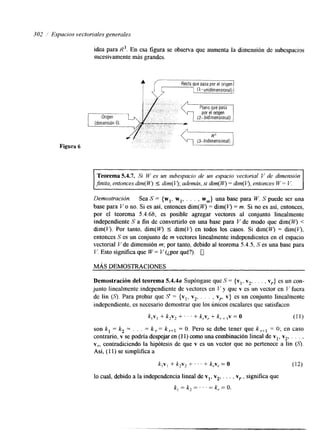 302 ,I Espacios vecloriaies generales 
Figura 6 
idea para R3. En esa figura se observa que aumenta la dimensión de subespacios 
sucesivamente más grandes. 
Recta que Pasa por el origen 1 
(1-unidirnensionalj 1 
1 Origen 
(dimensión O) 
I 
~~ ~~~ ~~ ~~~ ~ ~~ ~ 
Teorema 5.4.7. Si W es un subespacio de un espacio vectorial Y de dimensión 
,finita. entonces dim(W ) 5 dim(l.9;a demás, si dim(W) = dim(4, entonces W= V. 
* 
Demostración. Sea S = { wl, w,, . . . , wm} una base para W. S puede ser una 
base para V o no. Si es así, entonces dim(w = &m(V) = m. Si no es así, entonces, 
por el teorema 5.4.66, es posible agregar vectores al conjunto linealmente 
independiente S a fin de convertirlo en una base para Y de modo que dim(JV) < 
&m( 4. Por tanto, dim(q 5 &m(q en todos los casos. Si dim( W) = dim(V), 
entonces S es un conjunto de m vectores linealmente independientes en el espacio 
vectorial Vde dimensión m; por tanto, debido al teorema 5.4.5, S es una base para 
V. Esto signifíca que W = Y (¿por qué?). 0 
MÁS DEMOSTRACIONES 
Demostración del teorema 5.4.4a Supóngase que S = {y1, v2, . . . , vr} es un con-junto 
linealmente independiente de vectores en V y que v es un vector en I/’ fuera 
de lin (S). Para probar que S = {vl, v2, , . . , vr, v} es un conjunto linealmente 
independiente, es necesario demostrar que los únicos escalares que satisfacen 
k,v, + k2v2 + ’ ’ ‘ + k,v, + k,, ,v = o (1 1) 
son k , = k, = . . . = k = k r+l = O. Pero se debe tener que k r+l = O; en caso 
contrario, v se podría despejar en (11) como una combinación lineal de vl, v2, . . . , 
Y,, contrakciendo la hipótesis de que v es un vector que no pertenece a lin (S). 
Así, (1 1) se simplifica a 
k,v,+ k2v2+ . . . + k , ~ ,= O (12) 
lo cual, debido a la independencia lineal de v,, v,, . . . , vr , sigrufíca que 
k - k = k =O. I - 2 - 
 