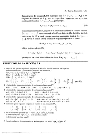 5.4 Base y dimensión / 303 
Demostración del teorema 5.4.4b Supóngase que S = {vl, v2, . . . , vr} es un 
conjunto de vectores en V y, para ser específícos, supóngase que v, es una 
combinación lineal de vl, v2, . . . , v,- 1, por ejemplo 
Se quiere demostrar que v s,i se quita de S, entonces el conjunto de vectores restante 
(vl, v2, . . . , v,.-~} sigue generando a lin (9; es decir, se debe demostrar que todo 
vector w en lin (S) se puede expresar como una combinación lineal de {y1, v2, . . . , 
v }. Pero si w está en lin (S), entonces w se puede expresar en la forma r- 1 
o bien, sustituyendo en (1 3) 
que expresa a w como una combinación lineal de vl, v2, . . . , vr- u 
EJERCICIOS DE LA SECCIóN 5.4 
1. Explicar por qué los siguientes conjuntos de vectores no son bases de los espacios 
vectoriales indicados. (Resolver este problema por inspección.) 
a) u, = (1, 2), u2 = (O, 3), uj = (2, 7) para R2 
b ) u l = ( - 1 , 3 , 2 ) , u,=(6,1,1)paraR3 
C) pI = 1 +x + x2, p2 =x - 1 para P2 
2. LCuAles de los siguientes conjuntos de vectores son bases para R2? 
a1 (2, 11, (3, 0) b) (4, 11, (-7, -8) C) (0, O), (1, 3) (d) (3,9), (-4, - 12) 
3. ¿Cuáles de los siguientes conjuntos de vectores son bases para R3? 
a) (1, O, 01, (2,2, O), (3, 3, 3) b) (3, 1, - 4h (2, 5, 6h (1,4, 8) 
C) (2. -3, 11, (4, 1, I ) , (0, -7, 1) d) (1, 6, 41, (2, 4, - 11, (- 1, 2, 5) 
4. ¿Cuáles de los siguientes conjuntos de vectores son bases para P2? 
a) 1 - 3 X + 2 ~ ~ , 1 + ~ + 4 ~ ~ , 1 - 7 ~ b ) 4 + 6 x + x 2 , - 1 + 4 x + 2 x 2 , 5 + 2 x - x 2 
c) 1 +x+x2,x+x2,2 d) - 4 + ~ + 3 ~ ~ , 6 + 5 ~ + 2 ~ ~ , 8 + 4 x + x ' 
5. Demostrar que el siguiente conjunto de vectores es una base paran/iZ2. [: - 0 6 1 1 [-Y - : I 9 [-I: 3 [ -; :] 
6. Sea Vel conjunto generado por vl = cos2 x, v2 = sen2 x, v3 = cos 2x 
a) Demostrar que S = {y1, v2, v3} no es una base para V. 
b) Determinar una base para V. 
7. Encontrar el vector de coordenadas de w con respecto a la base S = {u], u2}para R2 
 