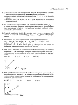 5.4 Base y dimensión / 305 
23. a) Demostrar que para todo entero positivo n, en F( - m, m) se puede hallar n + 1 vec-b) 
tores linealmente independientes. [Sugerencia Buscar polinomios.] 
Usar el resultado del inciso a) para demostrar que F( -m, m) es de dimensión 
c) Demostrar que C( - m, m), Cm( - m, m) y C (- m, m) son espacios vectoriales de 
mfihita. 
dimensión m f i i t a . 
24. Sea S una base de un espacio vectorial V de dimensión n. Demostrar que si vl, v2, . . . 
vr forman un conjunto linealmente independiente de vectores en V, entonces los vec-tores 
de coordenadas ( v ~(v)JS~, . . . , (v& forman un conjunto linealmente indepen-diente 
en R" y recíprocamente. 
25. Usando la notación del ejercicio 24, demostrar que si vl, v2, . . . vr generan a V, 
entonces los vectores de coordenadas ( v ~ )(~v,&, . . , , ( v ~g)en~er an a R" y recípro-camente. 
26. 
21. 
28. 
Encontrar una base para el subespacio de P2 generado por los vectores dados. 
a) - 1 + x - 2x2, 3 + 3x + 62, 9 b) 1 +x, x2, -2 +2x2, -3x 
C) 1 + X - 3x2, 2 + 2~ - 6x2, 3 + 3~ - 9x2 
[Sugerencia Sea S la base estándar para P2 y trabájese con los vectores de 
coordenadas relativos a S; consultar los ejercicios 24 y 25.1 
En la figura 7 se muestran un sistema de coordenadas rectangularesx y y un sistema de 
coordenadas x)' con ejes oblicuos. Suponiendo que en todos los ejes la escala mide 1 
unidad, encontrar las coordenadas xy de los puntos cuyas coordenadas xy se propor-cionan. 
a> (1, 1). b) (1,O). c) (O, 1). d) (a, b). 
X' 
Figura 7 
En la figura 8 se muestran un sistema de coordenadas rectangulares xy determinado por 
los vectores unitarios básicos i y j y un sistema de coordenadas xy determinado por los 
vectores unitarios básicos u1 y u2. Encontrar las coordenadas xy de los puntos cuyas 
coordenadas xy se proporcionan. 
 