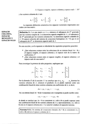 5.5 Espacio renglón, espacio columna y espacio nulo / 307 
ESPACIO 
COLUMNA, 
ESPACIO 
RENGLÓN Y 
ESPACIO NULO 
y los vectores columna de A son 
La siguiente definición caracteriza tres espacios vectoriales importantes aso-ciados 
con una matriz. 
~~~~ 
Definición. Si A es una matriz m x n, entonces el subespacio de R" generado 
por los vectores renglón de A se denomina espacio renglón de .4, y el subespacio 
de R"' generado por los vectores columna de A se denomina espacio columna de 
A. El espacio solución del sistema de ecuaciones homogéneo Ax = O, que es un 
subespacio de R", se denomina espacio nulo de A. 
En esta sección y en la siguiente se abordarán las siguientes preguntas generales: 
¿Qué relaciones existen entre las soluciones de un sistema lineal Ax = b y 
el espacio renglón, el espacio columna y el espacio nulo de la matriz de 
coeficientes A? 
¿Qué relaciones existen entre el espacio renglón, el espacio columna y el 
espacio nulo de una matriz? 
Para investigar la primera de tales preguntas, supóngase que 
Por la fórmula (7) de la sección 1.3 se concluye que si cl, c2, . . . . c, denotan los 
vectores columna de A, entonces el producto Ax se puede expresar como una 
combinación lineal de estos-vectores columna con coeficientes de x; es decir, 
Ax = x,cI + x2c2 + . . . + X,C, 
(1) 
A s í , un sistema lined Ax = b de m ecuaciones con n inujgnitas se puede escribir como 
xlcI + x2c2 + . . . + X,C, = b (2) 
de donde se concluye que Ax = b es consistente si y sblo si b se puede expresar como 
una combinación lineal de los vectores columna deA o, equivalentemente, si y sólo si 
b está en el espacio columna de A. Lo anterior conduce al siguiente teorema. 
Teorema 5.5.1. Un sistema de ecuaciones lineales Ax = b es consistente si y 
sólo si b está en el espacio columna de A. 
 
