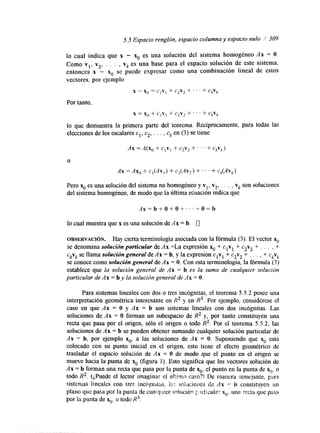 5.5 Espacio renglón, espacio columna y espacio nulo / 309 
lo cual indica que x - x. es una solución del sistema homogéneo Ax = O. 
Como vl, v2, . . . , vk es una base para el espacio solución de este sistema, 
entonces x - x. se puede expresar como una combinación lineal de estos 
vectores, por ejemplo 
x - X" = C,V, + c2v2 + ' ' ' + CkVk 
Por tanto, 
x = xg + CIY] CZVz ' ' ' + CkVk 
lo que demuestra la primera parte del teorema. Recíprocamente, para todas las 
elecciones de los escalares cl, c2., . . , ck en (3) se tiene 
Ax = A(x, + ClVi + c2v2 + ' ' ' t CkVk) 
O 
Ax = Ax, + c,(Av,) 3- C2(AV2) + . ' . + Ck(AVk) 
Pero x. es una solución del sistema no homogéneo y vl, v2, ~ . . , vk son soluciones 
del sistema homogéneo, de modo que la idtima ecuación lndlca que 
lo cual muestra que x es una solución de Ax = h. 0 
OBSERVACI~N. Hay cierta terminología asociada con la fórmula (3). El vector x. 
se denomina solución particular de Ax =La expresión x. + clvl + c2v2 f . . . , + 
ckvk se llama solución general de Ax = b, y la expresión clvl + c2v2 + . . . , + ckvk 
se conoce como solución general de Ax = O. Con esta terminología, la fórmula (3) 
establece que la solución general de Ax = b es la suma de cualquier solución 
particular de Ax = b y la solución general de As = O. 
Para sistemas lineales con dos o tres incógnitas, el teorema 5.5.2 posee una 
interpretación geométrica interesante en R2 y en R3. Por ejemplo, considérese el 
caso en que Ax = O y Ax = b son sistemas lineales con dos incógnitas. Las 
soluciones de Ax = O forman un subespacio de R2 y, por tanto constituyen una 
recta que pasa por el origen, sólo el origen o todo R2. Por el teorema 5.5.2, las 
soluciones de Ax = b se pueden obtener sumando cualquier solución particular de 
Ax = b, por ejemplo xo, a las soluciones de Ax = O. Suponiendo que x. está 
colocado con su punto inicial en el origen, esto tiene el efecto geométrico de 
trasladar el espacio solución de Ax = O de modo que el punto en el origen se 
mueve hacia la punta de x. (figura 1). Esto significa que los vectores solución de 
Ax = b forman una recta que pasa por la punta de ~0e.l punto en la punta de x*, o 
todo R2. (¿Puede el lector imaginar el Ú h m raso?! De marma semtjante. prrra 
sistemas lineales con tres incligl'hits, I;I: so!ucioms de Ax -= b constituyen un 
plano que pasa por la punta de cuaicyjier scllnci6rr $. ~.lZicuHsrx *. una recta que pasa 
por la punta de x0? o todo R3. 
 