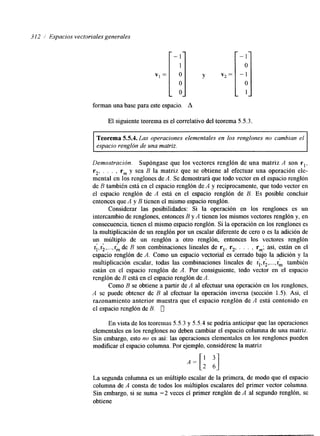 3 12 i Espacios vectoriales generales 1 - 1 
I - 1 
1 
- O 
O v, = O 
O 
-1 
O 
1 
forman una base para este espacio. A 
El siguiente teorema es el correlativo del teorema 5.5.3. 
Teorema 5.5.4. Las operaciones elementales en los renglones no cambian el 
espacio renglón de una matriz. 
Demostración. Supóngase que los vectores renglón de una matriz A son rl, 
r2, . . . , rm y sea B la matriz que se obtiene al efectuar una operación ele-mental 
en los renglones de A. Se demostrará que todo vector en el espacio renglón 
de R también está en el espacio renglón de A y recíprocamente, que todo vector en 
el espacio renglón de A está en el espacio renglón de B. Es posible concluir 
entonces que A y B tienen el mismo espacio renglón. 
Considerar las posibilidades: Si la operación en los renglones es un 
intercambio de renglones, entonces B y A tienen los mismos vectores renglón y, en 
consecuencia, tienen el mismo espacio renglón. Si la operación en los renglones es 
la multiplicación de un renglón por un escalar diferente de cero o es la adición de 
un múltiplo de un renglón a otro renglón, entonces los vectores renglón 
q,r2 ,..., rk de B son combinaciones lineales de rl, r2, . . . , rmj así, están en el 
espacio renglón de A. Como un espacio vectorial es cerrado baJo la adición y la 
multiplicación escalar, todas las combinaciones lineales de ri, r;, ..., rh también 
están en el espacio renglón de A. Por consiguiente, todo vector en el espacio 
renglón de B está en el espacio renglón de A. 
Como B se obtiene a partir de A al efectuar una operación en los renglones, 
e 1 
A se puede obtener de B al efectuar la operación inversa (sección 1.5). Así, el 
razonamiento anterior muestra que el espacio renglón de A está contenido en 
el espacio renglón de B. 0 
En vista de los teoremas 5.5.3 y 5.5.4 se podría anticipar que las operaciones 
elementales en los renglones no deben cambiar el espacio columna de una matriz. 
Sin embargo, esto no es así: las operaciones elementales en los renglones pueden 
modificar el espacio columna. Por ejemplo, considérese la matriz 
La segunda columna es un mliltiplo escalar de la primera, de modo que el espacio 
columna de A consta de todos los múltiplos escalares del primer vector columna. 
Sin embargo, si se suma -2 veces el primer renglón de A al segundo renglón, se 
obtiene 
 