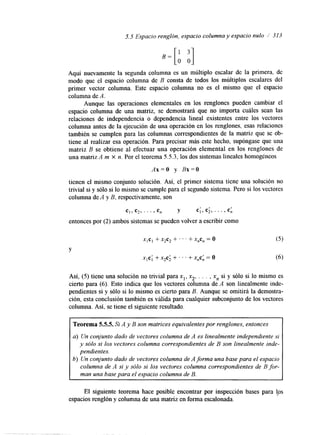 5.5 Espacio renglón, espacio columna y espacio nulo i 313 
Aquí nuevamente la segunda columna es un múltiplo escalar de la primera, de 
modo que el espacio columna de B consta de todos los múltiplos escalares del 
primer vector columna. Este espacio columna no es el mismo que el espacio 
columna de A. 
Aunque las operaciones elementales en los renglones pueden cambiar el 
espacio columna de una matriz, se demostrará que no importa cuáles sean las 
relaciones de independencia o dependencia lineal existentes entre los vectores 
columna antes de la ejecución de una operación en los renglones. esas relaciones 
también se cumplen para las columnas correspondientes de la matriz que se ob-tiene 
al realizar esa operación. Para precisar más este hecho, supóngase que una 
matriz B se obtiene al efectuar una operación elemental en los renglones de 
una matrizA m x n. Por el teorema 5.5.3, los dos sistemas lineales homogéneos 
Ax=O y Bx=O 
tienen el mismo conjunto solución. Así, el primer sistema tiene una solución no 
trivial si y sólo si lo mismo se cumple para el segundo sistema. Pero si los vectores 
columna de A y B, respectivamente, son 
C], c2,. . . 9 cn Y c1, c2,. . . , c:, I , 
entonces por (2) ambos sistemas se pueden volver a escribir como 
Y 
X,Cl + x2c2 + ' . ' +X$, = o 
xlc; + x2c; + ' . ' +X$:, = o 
Así, (5) tiene una solución no trivial para xl, x*, . . . , x, si y sólo si lo mismo es 
cierto para (6). Esto indica que los vectores columna de A son linealmente inde-pendientes 
si y sólo si lo mismo es cierto para B. Aunque se omitirá la demostra-ción, 
esta conclusión también es d i d a para cualquier subconjunto de los vectores 
columna. Así, se tiene el siguiente resultado. 
Teorema 5.5.5. Si A y B son matrices equivalentes por renglones, entonces 
a) Un conjunto dado de vectores columna de A es linealmente independiente si 
y sólo si los vectores columna correspondientes de B son linealmente inde-pendientes. 
b) Un conjunto dado de vectores columna de A forma una base para el espacio 
columna de A si y sólo si los vectores columna correspondientes de B for-man 
una base para el espacio columna de B. 
El siguiente teorema hace posible encontrar por inspección bases para lps 
espacios renglón y columna de una matriz en forma escalonada. 
 