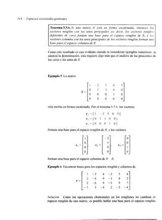 314 Espacios vectoriales generales 
ir Teorema 5.5.6. Si una matriz R esfh en ,forma escalonada. entonces los 
vectores renglón con los unos prixipales (rs decir, k m vectnres rengkbc; 
dferentes de cero) forman una base para el espacio renglón de N, y L L Y 
vectores columna con los unos principales de ios vectores renglón forman u m 
base para el espacio columna de R. 
Como este resultado es casi evidente cuando se consideran ejemplos numkricos. se 
omitirá la demostración; Csta requiere algo más que el análisis de las posiciones de 
los ceros y los unos de R. 
Ejemplo 5 La matriz 
I 
O 
o 
O 
R= 
. 7 
l 
o 
O 
está escrita en forma escalonada. Por el teorema 5.5.6. los vectores 
f i .=[! - 2 5 o 31 
‘ ? = [ o 1 3 o 01 
rj = 0 o o I O 
forman una base para el espacio renglbn de R, y los vectores 
forman una base para el espacio columna de R . A 
Ejemplo 6 Encontrar bases para los espacios renglón y columna de 
A = 
- 
1 -3 
2 -4 
2 -6 
1 3 - 
4 -2 
9 -1 
9 -1 
-4 2 - 
5 
S 
9 
-5 - 
4 
2 
7 
.4 
Solución. Como las operaciones elementales en los renglones no cambian el 
espacio renglón de una matriz, es posible hallar una base para el espacio renglón 
 