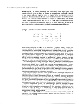 34 1 Sistemas de ecuaciones lineales y matrices 
OBSERVACI~N. Se puede demostrar que toda matriz tiene una forma esca-lonada 
reducida única; es decir, se obtiene la misma forma escalonada reducida 
de una matriz dada sin importar cómo se hagan variar las operaciones en los 
renglones. (Una demostración de este hecho puede consultarse en el artículo "The 
Reduced Row Echelon Form of a Matrix is Unique: A Simple Prooy, de Thomas 
Yuster, Mathematics Magazine, Vol. 57, No. 2, 1984, págs. 93 -94.) En contraste, 
una forma escalonada de una matriz dada no es única: diferentes secuencias de 
operaciones enl os renglones pueden producir formas escalonadasd iferentes. 
Ejemplo 3 Resolver por eliminación de Gauss-Jordan 
X] + 3x, - 2x, + 2x, = o 
2x, + 6x2 - 5x3 - 2x4 + 4x5 - 3x6 = - 1 
5x, + lox, + 15x, = 5 
2x, + 6x2 + 8x, + 4x, + 18x, = 6 
*Karl Friedrich Gauss (1777-1855) fue un matemático y científico alemán. Algunas veces 
nombrado "príncipe de los matemáticos", Gauss es considerado junto con Isaac Newton y 
Arquimedes como uno de los tres más grandes matemáticos que han existido. En toda la historia de 
las matemáticas quizá nunca ha habido un niño tan precoz como Gauss: según cuenta éI mismo, ya 
dominaba las bases de las matemáticas aún antes de poder hablar. Un dia, cuando aún no tenia tres 
años de edad, su genio se manifestó a sus padres de manera bastante elocuente. Su padre estaba 
preparando la nómina semanal de los obreros a su cargo mientras el niño lo observaba en silencio 
desde un rincón de la habitación. AI final de los cálculos largos y tediosos, Gauss dijo a su padre 
que había un error en el resultado y le dijo la respuesta, a la que había llegado mentalmente. Para 
sorpresa de sus padres, jal comprobar los cálculos se dieron cuenta de que Gauss tenía razón! 
En su disertación doctoral, Gauss proporcionó la primera demostración completa del teorema 
fundamental del álgebra, que establece que toda ecuación polinómica tiene cuando mucho.tantas 
soluciones como su grado. A los 19 años de edad resolvió un problema que desconcertó a Euclides: 
inscribir un polígono regular de 17 lados en una circunferencia usando sólo regla y transportador; y 
en 1801, a los 24 años de edad, publicó su primera obra maestra, Disqursrfrones Anfhrnetrcae, 
consrderada por muchos como uno de los logros más brillantes en matemáticas. En este documento, 
Gauss sistematizó el estudio de la teoría de números (propiedades de los enteros) y formuló los 
conceptos básicos que constituyen los cimientos de ese tema. 
Entre la multitud de logros alcanzados, Gauss descubrió la curva "acampanada" o gaussiana que 
es fundamental en probabilidad, proporcionó la primera interpretación geométrica de los números 
complejos y estableció el papel fundamental de éstos en las matemáticas, desarrolló métodos para 
caracterizar superficies intrínsecamentep or medio de las curvas contenidase n aquéllas, desarrolló la 
teoría del mapeo conforme (que preserva ángulos) y descubrió la geometría no euclidiana 30 años 
antes de que estas ideas fueran publicadas por otros. En fisica realizó contribuciones esenciales a la 
teoría de las lentes y a la acción capilar, y junto con Wilhelm Weber realizó trabajo fundamenteanl 
electromagnetismo, Gauss inventó el heliotropo, el magnetómetro bifilar y el electrotelegrafo. 
Gauss era profundamente religioso y se comportaba como aristócrata. Dominaba fácilmente 
otros idiomas, leia bastante y disfrutaba la mineralogia y la botánica como pasatiempos. No le 
agradaba dar clases y solía ser frío y poco alentador con otros matemáticos, quizá porque ya había 
anticipado el trabajo de éstos. Se hafirmado que si Gauss hubiera publicado todos sus 
descubrimientos, el estado actual de las matemáticas habría avanzado 50 años. Sin duda alguna es el 
matemático más grande de la epoca moderna. 
Wilhelm Jordun (1842-1899) fue un matemático alemán que se especializó en geodesia. Su 
contribución a la resolución de sistemas lineales apareció en su libro conocido, Handbuch der 
I'errnessungskunde, en 1888. 
 