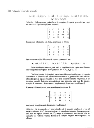 316 Espacios vectoriales generales 
vI=(1, -2,0,0,3), ~ , = ( 2 , -5, -3, - 2 , 6 ) , v 3 = ( 0 , 5 , 15, lO,O), 
v4 = (2, 6, 18, 8, 6) 
Solución. Salvo por una variación en la notación, el espacio generado por estos 
vectores es el espacio renglón de la matriz 
1 - 2 o o 3 
2 -5 -3 - 2 6 
O 5 15 10 Ó 
2 6 1 8 8 6 
Reduciendo esta matriz a la I forma escalonada se obtiene 1 - 
O 
0 
O 
-2 
1 
O 
O _J O 
Los vectores renglón diferentes de cero en esta matriz son 
WI =(l, -2,0,0,3), w,=(O, 1,3,2,0), w3=(0,O, 1, 1,O) 
Estos vectores forman una base para el espacio renglón y por tanto forman 
una base para el subespacio de R5 generado por vl, v2, v3 y v4. A 
Obsérvese que en el ejemplo 6 los vectores básicos obtenidos para el espacio 
columna de A consistían en los vectores columna de A, pero los vectores básicos 
obtenidos para el espacio renglón de A no eran todos los vectores renglón de A. El 
siguiente ejemplo ilustra un procedimiento para encontrar una base del espacio 
renglón de una matriz A que consta completamente de vectores renglón de A . 
Ejemplo 8 Encontrar una base para el espacio renglón de 
A = [ --2 ; y;o ;; o ;] 
que conste completamente de vectores renglón de A. 
Solución. Se transpondrá A, convirtiendo así el espacio renglón de A en el 
espacio columna de AT; luego se aplicará el método del ejemplo 6 para encontrar 
una base del espacio columna de AT; y luego se transpondrá nuevamente a fin de 
convertir los vectores columna de nuevo en vectores renglón. Al transponer A se 
obtiene 
 