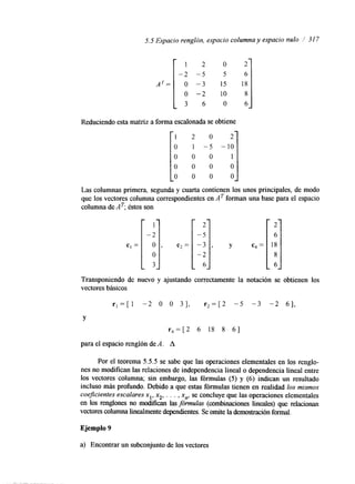 5.5 Espacio I renglón, espacio columna y espacio nulo / 31 7 1 2 O 2 
-2 -5 5 6 
AT= O -3 15 18 
o -2 10 8 
3 6 O 6 
Reduciendo esta matriz a forma escalonada se obtiene 
O 
-5 - 
O 
O 
O 
I;] O 
O 
'-;I O 
3 
Las columnas primera, segunda y cuarta contienen los unos principales, de modo 
que los vectores columna correspondientes en AT forman una base para el espacio 
columna de AT; éstos son 
c, = 
i 
Y 
c ~ = l2 i ] 
Transponiendo de nuevo y ajustando correctamente la notación se obtienen los 
vectores básicos 
rl =[ 1 -2 O O 31, r 2 = [ 2 -5 -3 -2 61, 
Y 
r 4 = [ 2 6 18 8 61 
para el espacio renglón de A. A 
Por el teorema 5.5.5 se sabe que las operaciones elementales en los renglo-nes 
no modifican las relaciones de independencia lineal o dependencia lineal entre 
los vectores columna; sin embargo, las fórmulas (5) y (6) indican un resultado 
incluso más profundo. Debido a que estas fórmulas tienen en realidad los mismos 
coeficientes escalares xl, xz, . . . , xn, se concluye que las operaciones elementales 
en los renglones no modifícan l a s fórmulas (combinaciones lineales) que relacionan 
vectores columna linealmente dependienteSse. omite la demostración formal. 
Ejemplo 9 
a) Encontrar un subconjunto de los vectores 
 