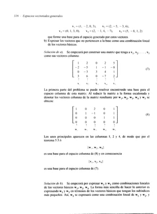 3 IN 1 Espacios vectoriales generales 
que forme una base para el espacio generado por estos vectores. 
de los vectores básicos. 
b) Expresar los vectores que no pertenecen a la base como una combinación lineal 
Solución de u). Se empezará por construir una matriz que tenga a vl, vz, . . . , v5 
como sus vectores columna: i~ 1 2 O 2 5 
-2 -5 I - 1 "8 
o - 3 3 4 1 
3 6 o -7 2 - 
T 1 
 ; ,  ; ,  < 
La primera parte del problema se puede resolver encontrando una base para el 
espacio columna de esta matriz. Al reducir la matriz a la forma escalonada y 
denotar los vectores columna de la matriz resultante por wl, w2, w3, w4 y w5 se 
obtiene 
i: 1 o 2 o 
1 - 1 o 
~1 
0 0 1 1 o 0 O 0 Los unos principales aparecen en las columnas 1, 2 y 4, de modo que por el 
teorema 5.5.6 
íw,, w2> w4) 
es una base para el espacio columna de (8) y en consecuencia 
es una base para el espacio columna de (7) 
Solución de 6). Se empezará por expresar w3 y w5 como combinaciones lineales 
de los vectores básicos w,, w2, w4. La forma más sencilla de hacer lo anterior es 
expresando w3 y wj en términos de los vectores básicos que tengan los subíndlces 
más pequefios. Así, w3 se expresará como una combinación lineal de w1 y w2, y 
 