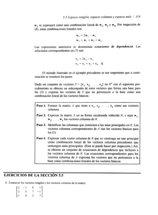 5.5 Espacio rengldn, espacio columna y espacio nulo 319 
w5 se expresara corno una combinación lineal de wl, w2 y w4. Por inspección de 
(S), estas combinaciones lineales son 
W? = 2w, - W? 
wj = w, + w2 + wq 
Las expresiones anteriores se denominan ecuaciones de dependencia. Las 
relaciones correspondientes en (7) son 
v3 = 2v, - V? 
v5 = vi + v2 + vq A 
El método ilustrado en el ejemplo precedente es tan importante que a conti-nuación 
se resumen los pasos: 
Dado un conjunto de vectores S -- {vl, v2, . . . , vk} en R" con el sipente pro-cedimiento 
se obtiene un subconjunto de estos vectores que forma una base para 
lin (S) y expresa los vectores de S que no pertenecen a la base como una 
combinación lineal de los vectores básicos. 
Paso 1. Formar la matriz A que tiene a vl, v2, . . . , vk como sus vectores 
columna. 
Paso 2. Expresar la matriz A en su forma escalonada reducida R, y sean wl, 
w2, . , , , wk los vectores columna de R. 
Paso 3. Identificar las columnas que contienen a los unos principales en R. Los 
vectores columna correspondientes de A son los vectores básicos para 
lin (S). 
Paso 4. Expresar cada vector columna de R que no contenga un uno principal 
como combinación lineal de los vectores columna precedentes que 
contengan unos principales. (Esto se puede hacer por inspección.) Así, 
se obtiene un conjunto de ecuaciones de dependencia que incluyen a 
los vectores columna de R. Las ecuaciones correspondientes para los 
vectores columna de A expresan los vectores que no pertenecen a la 
base como combinaciones lineales de los vectores básicos. 
EJERCICIOS DE LA SECCIÓN 5.5 
1. Enumerar los vectores renglón y los vectores columna de la matnz 
 