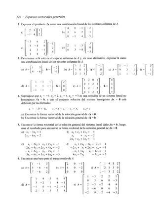 320 Espacios vectoriales generales 
2. Expresar el producto Ax como una combinación lineal de los vectores colmm de A 
3. Determinar si b está en el espacio columna de A y, en caso afirmativo, expresar b como 
ma combinación lineal de loa vectores columna de A. 
4. Supóngase que x, = - 1, x un 2 
= 2 , x 3 = 4, x4 = -3 es una solución de sistema lineal no 
homogeneo Ax = b, y que el conjunto solución del sistema homogéneo Ax = O está 
definido por las fórmulas 
x, = -3r + 4s- x ? = r - S, x, = r, x 4 = S 
a) Encontrar la forma vectorial de la solución general de Ax = O. 
b) Encontrar la fonna vectorial de la solución general de Ax = b. 
5. Encontrar la forma vectorial de la solución general del sistema lineal dado Ax = b; luego, 
usar el resultado para encontrar la forma vectorial de la solución general de Ax = O. 
a) xI - 3x, = 1 b) x1 + x, + 2x, = 5 
2xI - 6x2 = 2 XI + x, = -2 
2x, + x, + 3x, = 3 
C) .xI - 2 ~+, X , +2 x 4= - 1 d) .xI + 2x, - 3x3 + x4 = 4 
2xI - 4x, + 2x3 + 4x, = -2 -2x, + x, +2x, + x, = -1 
-x, + 2x, - x3 - 2x4 = 1 -x1 + 3x, - x3 + 2x, = 3 
3x, - 6x, + 3x3 + 6x4 = -3 4x, - l x , - 5x4 = -5 
6. Encontrar una base para el espacio nulo de A. 
- 1 0 - 
 