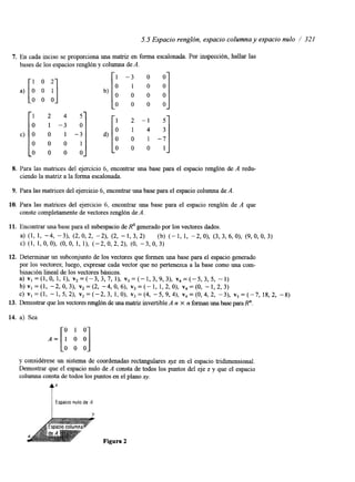 5.5 Espacio renglón, espacio columna y espacio nulo / 321 
7. En cada inciso se proporciona una matriz en forma escalonada. Por inspección, Rallar las 
bases de los espacios renglón y columna de A. 
[: 1 A 2 4 -:5 
I -; [" ' :] c) O 0 0 1 d) O -7 O 0 
O 0 0 0 
8. Para las matnces del ejercicio 6, encontrar una base para el espacio renglón de A redu-ciendo 
la matnz a la forma escalonada. 
9. Para las matnces del ejercicio 6, encontrar una base para el espacio columna de A. 
10. Para las matrices del ejercicio 6, encontrar una base para el espacio renglón de A que 
conste completamente de vectores renglón Ade. 
11. Encontrar una base para el subespacio de I? generado por los vectores dados. 
a) (1, 1, -4, -31, (2, O, 2, -21, (2, - 1, 3,2) (b) (- 1, 1, -2, O), (3,3, 6, O), (9, 0, 0, 3) 
c) (1, 1, o, O), (0, o, 1, 11, (-2, o, 2,2), (O, -3, o, 3) 
12. Determinar un subconjunto de los vectores que formen una base para el espacio generado 
por los vectores; luego, expresar cada vector que no pertenezca a la base como una com-binación 
lineal de los vectores básicos. 
a ) v l = ( l , O , l , l ) , v , = ( - 3 , 3 , 7 , 1 ) , v , = ( - 1 , 3 , 9 , 3 ) , v 4 = ( - 5 , 3 , 5 , -1) 
b ) v , = ( 1 , - 2 , 0 , 3 ) , ~ , = ( 2 , - 4 , 0 , 6 ) , v 3 = ( - 1 , 1 , 2 , 0 ) , ~ , = ( O , - l , 2 , 3 ) 
~ ) ~ 1 = ( 1 , - 1 , 5 , 2 )~,, =( -2,3,1,0) ,~,=(4, -5,9,4) ,~,=(0,4,2, -3) ,~,=( -7,18,2, -8) 
13. Demostrar que los vectores renglónd e una mabiz invertible A n X n fomm una base para R". 
14. a) Sea 
A = [ ! i] 
y considérese un sistema de coordenadas rectangulares xyz en el espacio tndimensional. 
Demostrar que el espacio nulo de A consta de todos los puntos del eje z y que el espacio 
columna consta de todos los puntos en el plano v. 
t1 ' Espacio nulo de A 
Y 
 