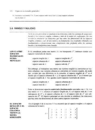 5.6 RANGO Y N 
LQS CUATRO 
ESPACIOS 
MATRIClALES 
FUNDA-MENTALES 
EL ESPACIO 
RENGLóN Y EL 
ESPACIO 
COLUMNA 
TIENEN LA 
MISMA 
DIMENSI~N 
Si se consideran juntas una matriz A y su transpuesta A': entonces existen seis 
espacios vectoriales de intcrds: 
espacio renglón de A espacio renglón de AT 
espacio colunlna de '4 espacio columna de AT 
espacio nulo de .4 espacio nulo de A' 
Sin embargo, al transponer una matriz sus vectores renglón se convierten en vcc-tores 
columna y sus vectores columna se convierten en vectores renglón, de modo 
quc, excepto por una diferencia en la notación, el espacio renglón de AT es el 
mismo que el espacio columna de A, y el espacio columna de AT es el mismo que 
el espacio renglón de "l. Así, quedan cuatro espacios vectoriales de interés: 
espacio renglón de A espacio columna de A 
espacio nulo de A espacio nulo de Ai' 
Estos se denominan espacios matriciales fundamentales asociados con A. Si A es 
una matraz 171 X n. entonces el espacio renglón de A y el espacio nulo de A son 
subespdcios de R" y el espacio columna dc A y cl espacio nulo de AT son sub-espacios 
dc Km. El objetivo principal en esta sección es establecer las relaciones 
que hay entre las dimensiones de estos cuatro espacios vectoriales. 
En el ejemplo 6 de la seccibn 5.5 se encontró que el espacio renglón y el espacio 
columna de la matriy 
 