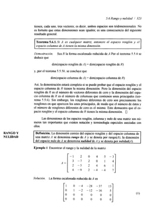 RANGO Y 
NULIDAD 
5.6 Rango y nulidad / 323 
tienen, cada uno, tres vectores; es decir, ambos espacios son tridimensionales. NO 
es fortuito que estas dimensiones sean iguales; es una consecuencia del siguiente 
resultado general. 
Teorema 5.6.1. Si A es cualquier matriz, entonces el espacio renglón y el 
espacio columna de A tienen la misma dimensión. 
Demostracion. Sea R la farma escalonada reducida de A.Por el teorema 5.5.4 se 
deduce que 
dim(espacio renglón de A) = dim(espacio renglón de R) 
y, por el teorema 5.534 se concluye que 
dim(espacio columna de A) = dim(espacio columna de R) 
Así, la demostración estará completa si se puede probar que el espacio renglón y el 
espacio columna de R tienen la misma dimensión. Pero la dimensión del espacio 
renglón de R es el número de vectores Merentes de cero y la dimensión del espa-cio 
columna de R es el número de columnas que contienen unos principales (teo-rema 
5.5.6). Sin embargo, los renglones diferentes de cero son precisamente los 
renglones en que aparecen los unos principales, de modo que el número de éstos y 
el número de renglones diferentes de cero es el mismo. Esto demuestra que el es-pacio 
renglón y el espacio columna de R tienen la misma dimensión. 0 
Las dmensiones de los espacios renglón, columna y nulo de una matriz son nú-meros 
tan importantes que existen notación y terminología especiales asociadas con 
ellos. 
Definición. La &mensión común del espacio renglón y del espacio columna de 
una matriz A se denomina rango de A y se denota por rango@); la dimensión 
del espacio nulo de A se denomina nulidad de A y se denota por nulidad(A). 
Ejemplo 1 Encontrar el rango y la nulidad de la matriz r-l o 
1 4 "9 2 -4 -4 
Soluciói:. La forma escalonada reducida de A es 
1 O -4 -28 -37 
O 1 -2 -12 -16 
O 0 0 O O 
O 0 0 O O 
-:I 7 1 
 
