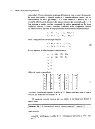324 Espacios vectoriales generales 
(comprobar). Como existen dos renglones diferentes de cero (o, equivalentemente. 
dos unos principales), el espacio renglón y el espacio columna, ambos, son bi-dimensionales, 
de modo que rango(A) = 2. Para encontrar la nulidad de A es 
necesario determinar la dimensión del espacio solución del sistema lineal Ax = O. 
Este sistema se puede resolver expresando la matriz aumentada en la forma 
escalonada reducida. L,a matriz resultante es idéntica a (l), excepto que contiene 
una liltima columna adicional de ceroy se l sistema de ecuacionceso rrespondente es 
x, - 4x, " 28x, - 37x, + 13x, = o 
x2 - 2x3 - 12x4 - 16x5 + 5x6 = O 
o bien, despejando las variables principales, 
.Y, = 4 ~ ,+ 28x4 + 37x5 - I ~ x , 
,y2 = 2x3 + 12x4 i 16x5 - 5x6 
Se concluye que la solución general del sistema es 
X, = 4r + 28s + 37t - 1 3 ~ 
x2 = 2r + 12s + 16t - 5u 
"€3 = Y 
x4 = S 
X$ = t 
X6 = u 
o bien, de manera equivalente, 
+ S 
28 
12 
O 
1 
O 
O 
t l 
37 
16 
O 
O 
1 
O 
+ U 
- 13 -1 O1 
Los cuatro vectores del miembro derecho de (3) forman una base para el espacio 
solución. de modo que nulidad(A) = 4. A 
El siguiente teorema muestra que una matriz y su transpuesta tienen el 
mismo rango. 
I Teorema 5.6.2. Si A es cualquier matriz, entonces rango@) = rango(AT). I 
Demostración. 
rango(A) = dim(espacio renglón de A ) = dm(espacio columna de AT) = ran- 
SOCAT>. o 
 