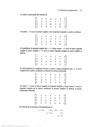 1.2 Eliminación gaussiana / 35 
La matriz aumentada del sistema es 
AI sumar -2 veces el primer renglón a los renglones segundo y cuarto se obtiene 
1 3 - 2 o 2 o o 
o o - 1 -2 o -3 -1 
(I O 5 1 0 0 1 5 5 
L O O 4 8 O 1 8 6 
Al multiplicar el segundo renglón por - 1 y luego sumar -5 veces el nuevo segundo 
renglón al tercer renglón y -4 veces el nuevo segundo renglón al cuarto renglón se 
obtiene 
O 0 
O 0 0 6 2 
Al sumar -3 veces el tercer renglón al segundo renglón y luego sumar 2 veces el 
segundo renglón de la matriz resultante al primer renglón se obtiene la forma 
escalonada reducida I 1 3 0 4 2 0 0 
0 0 1 2 0 0 0 
0 0 0 0 0 1 g 
0 0 0 0 0 0 0 
El sistema de ecuaciones correspondente es 
x, + 3x, 4 4x, + 2x, = o 
x3 + 2x4 = o 
X6 = Q 
 