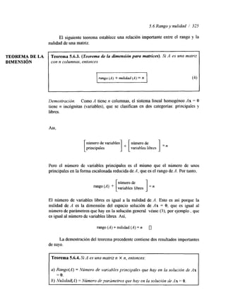 TEOREMA DE LA Teorema 5.6.3. (Teorema de la dimensión para matrices). Si A es una matriz 
DIMENSI~N con n columnas, entonces - rungo (A) + nulidad (A) = n 
5.6 Rango y nulidad / 325 
El siguiente teorema establece una relación importante entre el rango y la 
nulidad de una matriz 
I 
Demostración. Como A tiene n columnas, el sistema lineal homogéneo Ax = O 
tiene n incógnitas (variables), que se clasifican en dos categorías: principales y 
libres. 
Asl. 
número de variables 
principales variables libres 
Pero el número de variables principales es el mismo que el número de unos 
principales en la forma escalonada reducida de A, que es el rango de A. Por tanto, 
libres 1 
número de 
El número de variables libres es igual a la nulidad de A. Esto es así porque la 
nulidad de A es la dimensión del espacio solución de Ax = O, que es igual al 
número de parámetros que hay en la solución general véase (3), por ejemplo , que 
es igual al número de variables libres. Así, 
rango (A) + nulidad (A) = n 0 
La demostración del teorema precedente contiene dos resultados importantes 
de suyo. 
Teorema 5.6.4. Si A es una matriz n X n, entonces: 
a) Rango(A) = Número de variables principales que hay en la solución de As 
= o. 
b) Nulidad(A) = Nzimero de parúmeíros que hay en la solución de As = O. 
 