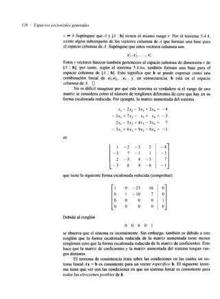328 1 Espacios vectoriales generales 
c b Supóngase que A y [A b] tienen el mismo rango Y. Por el teorema 5.4.4, 
existe algún subconjunto de los vectores columna de A que forman una base para 
el espacio columna de A. Supóngase que estos vectores columna son 
I I 
C] I c2,. . ’ , c: 
Estos Y vectores básicos también pertenecen al espacio columna de dimensión r de 
[A I b]; por tanto, según el teorema 5.4.6a, también forman una base para el 
espacio columna de [A b]. Esto significa que b se puede expresar como una 
combinación lineal de ci,ci, ... ,c; , y, en consecuencia, b está en el espacio 
columna de A. 0 
No es dificil imaginar por qué este teorema es verdadero si el rango de una 
matriz se considera como el número de renglones diferentes de cero que hay en su 
forma escalonada reducida. Por ejemplo, la matriz aumentada del sistema 
x, - 2x, - 3x, + 2x4 = -4 
-3X, +7X2- X,+ X,= -3 
2x, - 5x2 + 4x, - 3x, = 7 
- 3x, + 6x2 + 9x3 - 6x4 = - 1 
es I 1 - 
-3 
2 - 
- 3 
- 3 
- 1 
4 - 
9 - 
-2 - 
7 - 
.S 
6 
2 
1 
- 3 
- 6 I- 1:7 J 
que tiene la siguiente forma escalonada reducida (comprobar): 
10 
O 
O O i O 
Debido al renglón 
0 0 0 0 1 
se observa que el sistema es inconsistente. Sin embargo, también es debido a este 
renglón que la forma escalonada reducida de la matriz aumentada tiene menos 
renglones cero que la forma escalonada reducida de la matriz de coeficientes. Esto 
hace que la matriz de coeficientes y la matriz aumentada del sistema tengan ran-gos 
distintos. 
Ei teorema de consistencia trata sobre las condiciones en las cuales un sis-tema 
lineal Ax = b es consistente para un vector espedfico b. El siguiente teore-ma 
tiene que ver con las condiciones en que un sistema lineal es consistente para 
todas las elecciones posibles de b. 
 
