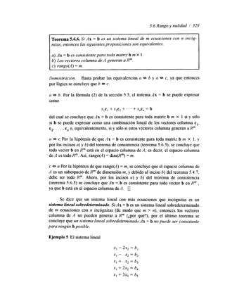 5.6 Rango y nulidad / 329 
- 
Teorema 5.6.6. Si Ax = b es un sistema lineal de m ecuaciones Con n incog-nitas, 
entonces lassi guientes proposiciones son equivalentes. 
a) A x = b es consistente para toda matriz b m X 1. 
b) Los vectores columna de A generan a R". 
c) rango(A) = m. 
Demostración. Basta probar las equivalencias a * b y a * c, ya que entonces 
por lógica se concluye que b e c. 
a e b. Por la fórmula (2) de la sección 5.5, el sistema Ax = b se puede expresar 
como 
X , C , + x2c2 + . . . + X,C, = b 
del cual se concluye que Ax = b es consistente para toda matriz b m X 1 si y sólo 
si b se puede expresar como una combinación lineal de los vectores columna cl, 
c2, . . . , c, o, equivalentemente, si y sólo si estos vectores columna generan a Rm. 
a e c Por la hipótesis de que Ax = b es consistente para toda matriz b m X 1, y 
por los incisos a) y b) del teorema de consistencia (teorema 5.6.5), se concluye que 
todo vector b en R" está en el espacio columna de A; es decir, el espacio columna 
de A es todo R". Así, rango(A) = dim(R'") = m. 
c e a Por la hipótesis de que rango(A) = m, se concluye que el espacio columna de 
A es un subespacio de R" de dlmensión m, y debido al inciso 6) del teorema 5.4.7, 
debe ser todo R". Ahora, por los incisos a) y 6) del teorema de consistencia 
(teorema 5.6.5) se concluye que Ax = b es consistente para todo vector b en Rm , 
ya que b está en el espacio columna de A. [7 
Se dice que un sistema lineal con más ecuaciones que incógnitas es un 
sistema lineal sobredeterminado. Si Ax = b es un sistema lineal sobredeterminado 
de m ecuaciones con n incógnitas (de modo que m > n), entonces los vectores 
columna de A no pueden generar a R" (¿por qué?); por el último teorema se 
concluye que un sistema lineal sobredeterminado Ax = b no puede ser consistente 
para ningún b posible. 
Ejemplo 5 El sistema lineal 
x1 - 2x2 = b, 
XI - x2 = b, 
x, + x2 = b, 
x, + 2x2 = b, 
x1 + 3x2 = b, 
 