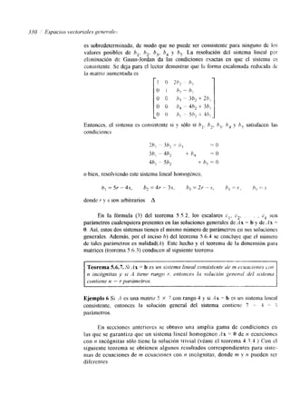 es sobredeterminado, de modo que no puede ser consistente para ninguno de IPS 
valores posibles de h,, h, b,, 5, y b,. La resolución del sistema lineal por 
climinación de Gauss-Jordan da las condiciones exactas en que el sistema cs 
consistente. Se deja para el lector demostrar que la roma escalonada reducida rle 
la matriz aurncntada es (1 
Entonces, el sistema es consistente si y sólo si hi. h, b,. h, y h, satisfacen las 
condiciones 
7_h! - 3h2 -5 h, - 0 
3h, -- 4h2 -C b,% ~= o 
4b, - 5h2 + h, = li 
o bien, resolviendo este sistema lineal hornogdnco, 
donde Y y S son arbitrarios A 
En la fórmula (3) del teorema 5 5.2, 10s escalares cI, c2. . . . ck son 
parámetros cualesquiera presentes en las soluciones generales dc A x = h y de AH = 
O. Así, estos dos sistemas tienen el mismo número de parámetros en stus soluciones 
generales. Además, por el inciso h) del teorema 5.6.4 se concluye que el nimero 
de tales parámetros es nulidad(A). Este hecho y el teorema de la dimensión para 
matrices (teorema 5.6.3) conducen a! siguiente teorema. 
En secciones anteriores se obtuvo una amplia gama de condiciones en 
las que se garantiza que un sistema lineal homogknel: AH = O de n ecuacioncs 
con n incógnitas sólo tiene la solución trivial (véase el teorema 4.3.4. j Con el 
siguiente teorema se obtienen algunos resultados correspondientes para siste-mas 
de ecuaciones de m ecuacioraes con p? incógnitas. donde m y n pueden ser 
diferentes 
 