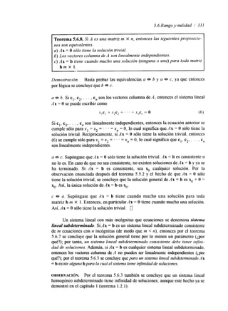 5.6 Rango y nulidad / 331 
Teorema 5.6.8. Si A es una matriz m X n, entonces las siguientes prOpOSiCi0- 
nes son equivalentes. 
a) Ax = O sólo tiene la solución trivial. 
b) Los vectores columna de A son linealmente independientes. 
c) Ax = b tiene cuando mucho una solución (ninguna o una) para toda matriz 
b m x l . 
Demostración. Basta probar las equivalencias a 0 b y a e c, ya que entonces 
por lógica se concluye que b e. c. 
a e b. Si cl, c2, . . . , c, son los vectores columna de A, entonces el sistema lineal 
Ax = O se puede escribir como 
X , C , + x*c2 + ' ' ' + X$,, = o (6) 
Si cl, c2, . . . , c, son linealmente independientes, entonces la ecuación anterior se 
cumple sólo para x1 = x2 = . . . = xn = O, lo cual sigmfica que Ax = O sólo tiene la 
solución trivial. Recíprocamente, si Ax = O sólo tiene la solución trivial, entonces 
(6) se cumple sólo para x1 = x2 = ' ' ' = x, = O, lo cual significa que cl, c2, . . . , cn 
son linealmente independientes. 
a e c. Supóngase que Ax = O sólo tiene la solución trivial. Ax = b es consistente o 
no lo es. En caso de que no sea consistente, no existen soluciones de Ax = b y ya se 
ha terminado. Si Ax = b es consistente, sea x. cualquier solución. Por la 
observación enunciada después del teorema 5.5.2 y el hecho de que Ax = O sólo 
tiene la solución trivial, se concluye que la solución general de Ax = b es x. + O = 
xo. Así, la única solución de Ax = b es x,,. 
c e a. Supóngase que Ax = b tiene cuando mucho una solución para toda 
matriz b m X 1. Entonces, en particular Ax = O tiene cuando mucho una solución. 
Así, Ax = O sólo tiene la solución trivial. 0 
Un sistema lineal con más incógnitas que ecuaciones se denomina sistema 
fineaf subdeterminado. Si Ax = b es un sistema lineal subdeterminado consistente 
de m ecuaciones con n incógnitas (de modo que m < n), entonces por el teorema 
5.6.7 se concluye que la solución general tiene por lo menos un parámetro (¿por 
qué?); por tanto, un sistema lineal subdeterminado consistente debe tener inJni-dad 
de soluciones. Además, si Ax = b es cualquier sistema lineal subdeteminado, 
entonces los vectores columna de A no pueden ser linealmente independientes (¿por 
qué?); por el teorema5 .6.3 se concluye quep ara un sistema lineal subdeterminado Ax 
= b existe alguna b para la cual el sistema tiene infinidad de soluciones. 
OBSERVACI~N. Por el teorema 5.6.3 también se concluye que un sistema lineal 
homogéneo subdeterminado tiene infinidad de soluciones; aunque este hecho ya se 
demostró en el capítulo 1 (teorema 1.2.1). 
 