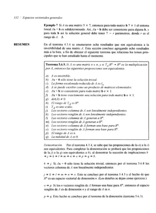 332 ,/ Espacios vectoriales generales 
Ejemplo 7 SiA es una matriz 5 x 7, entonces para toda matriz b 7 x 1 el sistema 
lineal Ax = b es subdeterminado. Así, Ax = b debe ser consistente para alguna b, y 
para toda b asi la solución general debe tener 7 - r parámetros, donde r es el 
rango de A. A 
RESUMEN En el teorema 4.3.4 se enumeraron ocho resultados que son equivalentes a la 
invertibilidad de una matriz A. Esta sección concluye agregando ocho resultados 
más a la lista, a fin de obtener el siguiente teorema que relaciona los temas prin-cipales 
que se han estudiado hasta el momento. 
Teorema 5.6.9. Si A es una matriz n x n, y si TA:Rn + R" es la multiplicación 
por A , entonces lass iguientes proposiciones son equivalentes. 
a) A es invertible. 
b) Ax = O sdlo tiene la solución trivial. 
c) La forma escalonada reducida de A es 1,. 
d, A se puede escribir corno un producto de matrices elementales. 
e) Ax = b es consistente para toda matriz b n X l. 
fi Ax = b tiene exactamente una solución para toda matriz b n x l. 
g> det(A) f O. 
h) El rango de Zp, es Rn. 
I) TA es uno a uno. 
j ) Los vectores columna de A son linealmente independientes. 
k) Los vectores renglón de A son linealmente independientes. 
0 Los vectores columna de A generan a R". 
m) Los vectores renglón de A generan a R". 
n) Los vectores columna de A forman una base para R". 
o> Los vectores renglón de A ,forman una base para R". 
p) El rango de A es n. 
q) La nulidad de A es O. 
Demostración. Por el teorema 4.3.4, se sabe que las proposiciones de la a) a la i) 
son equivalentes. Para completar la demostración se probará que las proposiciones 
de laj) a la q) son equivalentes a h), al demostrar la sucesión de implicaciones b 
* j * k * l * m * n * o * p * q * b . 
b * j . Si Ax = O sólo tiene la solución trivial, entonces por el teorema 5.6.8 los 
vectores columna de A son linealmente independientes. 
j * k * 1 * m * n * o. Esto se concluye por el teorema 5.4.5 y el hecho de que 
R" es un espacio vectorial de dimensión n. (Los detalles se dejan como ejercicio.) 
o * p. Si los n vectores renglón de A forman una base para R", entonces el espacio 
renglón de A es de dimensión n y el rango de A es n. 
p * q. Este hecho se concluye por el teorema de la dimensión (teorema 5.6.3). 
 