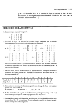 5.6 Rango y nulidad / 333 
q b. Si la nulidad de A es O, entonces el espacio solución de Ax = O tiene 
dimensión O, lo cual significa que sólo contiene al vector cero. Por tanto, Ax = O 
sólo tiene la solución trivial. 0 
EJERCICIOS DE LA SECCIÓY 5.6 
1. Comprobar que rango(A) = rango(AT). 1 2. Encontrar el rango y la nulidad de la matriz; luego, comprobar que los valores 
obtenidos satisfacen Id -!la I fórmula (4) del teorema de -a] la dimensión. 
o -1 
a) A = [ ! b) A = [ : c)A= 
1 4 5 6 
3 - 2 1 4 
-1 o -1 -2 
2 3 5 7 
d) A = 
1 4 5 2 
2 1 3 , ] 
, - I 3 2 2 
6 O -3 '1 1 -3 
o 3 
-1 
-2 9 2 - 4 - 5 
3. En cada inciso del ejercicio (2), usar los resultados obtenidos para encontrar el número 
de variables principales y el número de parámetros que hay en la solución de Ax = O 
sin resolver el sistema. 
4. En cada inciso, usar la información que se proporciona en la tabla para encontrar la 
dimensión del espacio renglón de A, del espacio columna de A, del espacio nulo de A y 
del espacio nulo de AT. 
- a) b) C e) d) 0 8) 
TamañodeA 
Rango de A 3 2 1 2 2 O 2 
9 x 5 5 x 9 6 x32x 3 4 x3 4x 3 3 x 3 
5. En cada inciso, encontrar el valor máximo posible para el rango de A y el valor mínimo 
posible para la nulidad de A. 
a) A es 4 X 4. b)Aes3 X 5. c) A es 5 X 3. 
6. Si A es una matriz m X n, ¿cuál es el valor máximo posible para su rango y cuál es el 
valor mínimo posible para su nulidad? [Sugerencia. Ver el ejercicio 5.1 
7. En cada inciso, usar la información que se proporciona en la tabla para determinar si el 
sistema lineal Ax = b es consistente. En caso afirmativo, escribir el número de pará-metros 
que hay en su solución general. 
 