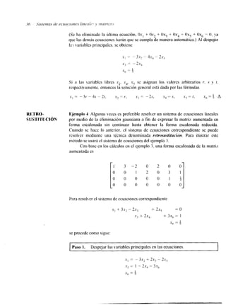 (Se ha eliminado la última ecuación. Oxl + Ox, + Oxj + Ox4 -t Ox, + Ox6 = O, ya 
que las demris ccuaciones harán que se cumpla de manera automática.) AI despejar 
la,; variables principalcs. se obtiene 
Si a las variables libres x,. x4. x5 se asignan los valores arbitrarios r. S y t. 
respectivamente. entonces la solucion general está dada por las fórmulas 
X , = - 3r -- 4s - 2t, X? = Y , .x3 = - 2 ~ , .x4 = S, = t. X, = f A 
RETRO- Ejemplo 4 Algunas Yeces es preferible resolver un sistema de ecuaciones lineales 
SUSTITUCI~N por medio de la eliminación gaussiana a fin de expresar la matriz aumentada en 
forma escalonada sin continuar hasta obtener la forma escalonada reducida. 
Cuando se hace lo anterior. el sistema de ecuaciones correspondiente se puede 
resolver mediante una técnica denominada retrosustitucidn. Para ilustrar este 
método se usarh el sistema de ecuaciones del ejemplo 3. 
Con base en los cálculos en el ejemplo 3. una forma escalonada dc la matriz 
aumentada es 
I 1 3 - 2 o 2 0 0 
0 0 1 2 O 3 1 
0 0 0 0 0 l g 
o 0 0 0 0 0 0 
Para resolver el sistema de ccuaciones correspondiente 
se procede como sigue: 
Paso 1. Despejar las variables principales en las ecuaciones. I 
.Yl = -3x, + 2x, - 2x, 
xi = 1 - 2.r, - 3x, 
x, = f 
 