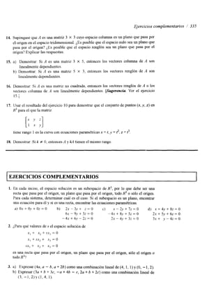 Ejercicios complementarios / 335 
14. Supóngase que A es una matnz 3 X 3 cuyo espacio columna es un plano que pasa por 
el origen en el espacio tridimensional. ¿Es posible que el espacio nulo sea un plano que 
pasa por el origen? ¿Es posible que el espacio renglón sea un plano que pasa por el 
origen? Explicar las respuestas. 
15. a) Demostrar: Si A es una mahz 3 X 5, entonces los vectores columna de A son 
linealmente dependientes. 
linealmente dependientes. 
b) Demostrar: Si A es una matriz 5 X 3, entonces los vectores rengl6n de A son 
16. Demostrar: Si A es una matrlz no cuadrada, entonces los vectores renglón de A o los 
vectores zolumna de A son linealmente dependientes. [Sugerencia Ver el ejercicio 
15.; 
17. Usar el resultado del ejercicio 10 para demostrar que el conjunto de puntos (x, y, z) en 
R3 para el que la matriz 
tiene rango 1 es la curva con ecuaciones paramétricas x = t, y = 3, z = t 3 . 
18. Demostrar: Si k # 0, entonces A y kA tienen el mismo rango 
-OS COMPLEMENTARIOS 
1. En cada inciso, el espacio solución es un subespacio de R", por lo que debe ser una 
recta que pasa por el origen, 'un plano que pasa por el origen, todo R3 o sólo el origen. 
Para cada sistema, determinar cuál es el caso. Si el subespacio es un plano, encontrar 
una ecuación para é1 y si es una recta, encontrar las ecuaciones paramétricas. 
d) Ox + Oy + Oz = O b) 2x - 3v +- z == O c) x - 2y + 7z = O d) x i 4y + 82 = O 
6~ - 9 , ~+ 32 = O - 4 ~ + 8 y + 5 z = O 2x + Sy + 62 = O 
-4xt-6.v-2z-O 2x - 43' + 32 = o 3 X + y - 4 2 ~ 0 
2. ¿Para qué valores de S el espacio solucicn de 
XI + x2 + sx3 = O 
x, + sx2 + Xj = O 
SXI i x2 i xj = O 
es una recta que pasa por el origen, un plano que pasa por el origen, sólo el origen o 
todo R3? 
3. a) Expresar (4a, a - b, a + 26) como una combinación lineal de (4, 1, 1) y (O, - 1,2). 
b) Expresar (3a + b + 3c, -a + 46 - c, 2a + b + 2c) como una combinación lineal de 
(3, - 1 , 2 ) ~ ( 1 , 4 , 1 ) . 
 