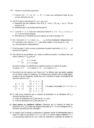 336 i Espacios vectoriales generales 
c) Expresar (2a - h + 4c, 3a - c, 4h + c) como una combinación lineal de tres 
vectores diferentes de cero. 
4. Sea W el espacio generado por f = sen x y g = cos x. 
a) Demostrar que para cualquier valor de O, f, = sen (x + O) y g, = cos (x + O) son 
vectores en W. 
b) Demostrar que f, y g, forman una base para W. 
S. a) Expresar v = ( 1, 1) como una combillación lineal de v, = (1, - l), v2 = (3, O), vg = 
(2, 1) en dos formas distintas. 
b) Demostrar que el resultado del inciso anterior no viola el teorema 5.4.1. 
6. Sea A una matriz n X n, y sean v,, v2, . . . , vn vectores linealmente independientes en 
12" expresados como matrices n X I . ¿Que debe cumplir A a fin de que Av,, Av,, . . . , 
Avn sean linealmente independientes? 
7. ¿Una base para Pn debe cor,tener un polinomio de grado k para todo k = O, 1,2, . . . , n? 
Justificar la respuesta. 
8. Para efectos de este problema, una "matriz en tablero de ajedrez" se defmirá como una 
matriz cuadrada A = [ a ..] tal que 
{ 
II 
1 si i +j es par 
a,,= O si i + j es impar 
Encontrar el rango y la nulidad de las siguientes matrices en tablero de ajedrez: 
La matriz 3 X 3. b) La matriz 4 X 4. c) La matriz n X n. 
9. Para efectos de este ejercicio, una "matriz en X" se d e f i á como una matriz cuadrada 
con un número impar de renglones y de columnas que contiene ceros en todas partes, 
excepto en las dos diagonales, donde tiene unos. Encontrar el rango y la nulidad de las 
siguientes matrices en X 
p O 0 O 11 
LO. En cada inciso, demostrar que el conjunto de polinomios es un subespacio de Pn y 
encontrar una base para éste. 
a) Todos los polinomios en Pn tales que p( -x) = p(x). 
b) Todos los polinomios en Pn tales quep(0) = O. 
11. (Pata quienes ya esfudiaton Cdculo.) Demostrar que el conjunto de todos los 
polinomios en Pn que tienen una tangente horizontal en x = O es un subespacio de Pn. 
Encontrar una base para este subespacio. 
12. En algebra lineal avanzada se demuestra el siguiente criterio de determinante para el 
rango: El rango de una matriz A es r si y sólo si A contiene alguna submatriz r X r 
con determinante d$erente de cero y todas las submatrices cuadradas de tamaño su- 
 