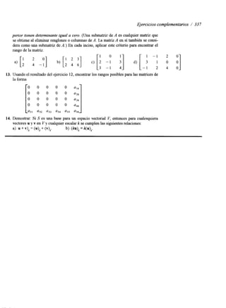 Ejercicios complementarios / 33 7 
penor tienen determinante igual a cero. (Una submatriz de A es cualquier matriz que 
se obtiene al eliminar renglones o columnas de A. La matriz A en sí también se consi-dera 
como una submatriz de A,) En cada inciso, aplicar este criterio para encontrar el 
rango de la matriz. 
13. Usando el resultado del ejercicio 12, encontrar los rangos posibles para las matrices de 
la forma 
14. Demostrar: Si S es una base para un espacio vectorial V, entonces para cualesquiera 
vectores u y v en V y cualquier escalar k se cumplen las siguientes relaciones: 
a) " + v), = (u), + (v>,. b) ( W , = k ( q . 
 