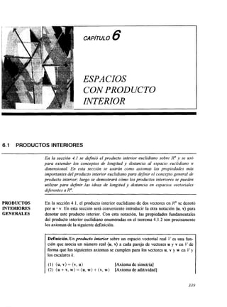 6.1 PRODUCTOS INTERIORES 
En la sección 4.1 se definió el producto interior euclidiano sobre R” y se usó 
para extender los conceptos de longitud y distancia al espacio euclidiano n 
dimensional. En esta sección se usarán como axiomas las propiedades más 
importantes del producto interior euclidiano para definir el concepto general de 
producto interior; luego se demostrará cómo los productos interiores se pueden 
utilizar para definir las ideas de longitud y distancia en espacios vectoriales 
diferentes a R”. 
PRODUCTOS En la sección 4.1, el producto interior euclidiano de dos vectores en R” se denotó 
INTERIORES por u v. En esta sección será conveniente introducir la otra notación (u, v) para 
GENERALES denotar este producto interior. Con esta notación, las propiedades fundamentales 
del producto interior euclidiano enumeradas en el teorema 4.1.2 son precisamente 
los axiomas de la siguiente definición 
Definición. Un producto interior sobre un espacio vectorial real V es una fun-ción 
que asocia un número real {u, v) a cada pareja de vectores u y v en V de 
forma que los siguientes axiomas se cumplen para los vectores u, v y w en V y 
los escalares k. 
(1) (u, v> = (v, u) [Axioma de simetría] 
(2) (u + v, w) = (u, w) + { v, w) [Axioma de ahtividad] 
339 
 