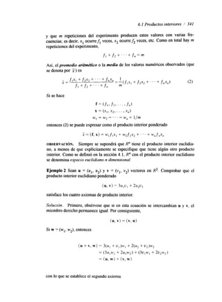 6. I Productos interiores 1 341 
y que m repeticiones del experimento producen estos valores con varias fre-cuencias; 
es decir, x1 ocurrefi veces, x2 ocurre& veces, etc. Como en total hay m 
repeticiones del experimento, 
f l +- f 2 + . . + f n = m 
Así, el promedio aritmético o la media de los valores numéricos observados (que 
se denota por X) es 
x = (f, x) = WI f 1x1 + w 2 f 2x2 + ' ' . + W,f,X, 
OBSERVACI~N. Siempre se supondrá que R" tiene el producto interior euclidia-no, 
a menos de que explícitamente se especlfique que tiene algún otro producto 
interior. Como se definió en la sección 4.1, R" con el producto interior euclidiano 
se denomina espacio euclidiano n dimensional. 
Ejemplo 2 Sean u = (u1, u2) y v = (vl, v2) vectores en R2. Comprobar que el 
producto interior euclidmno ponderado 
(u, v) = 3u,u, + 2 u 9 2 
satisface los cuatro axiomas de producto interior. 
Solución. Primero, obsérvese que si en esta ecuación se intercambian u y v, el 
miembro derecho permanece igual. Por consiguiente, 
Si w = (wl, w2), entonces 
con lo que se establece el segundo axioma. 
 