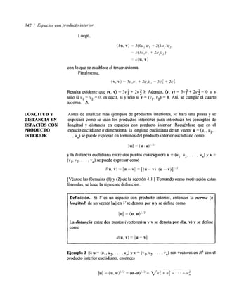342 / Ffspacios con producto interior 
Luego, 
con lo que se establece el tercer axioma 
Finalmente, 
Resulta evidente que (v, v} = 3v + 2v 3 O. Además, (v, v} = 3v f + 2v 3 = O si y 
sólo si v1 = v2 = O, es decir, si y sólo si v = (vl, v2) = O. Asi, se cumple el cuarto 
axioma. A 
LONGITVD Y Antes de analizar más ejemplos de productos interiores, se hará una pausa y se 
DISTANCIA EN explicará cómo se usan los productos interiores para introducir los conceptos de 
ESPACIOS CON longitud y distancia en espacios con producto interior. Recuérdese que en el 
PRODUCTO espacio euclidiano n dimensional la longitud euclidiana de un vector u = (u1, u2, 
INTERIOR . . , un) se puede expresar en términos del producto interior euclidiano como 
l/uil = (u -u)'/? 
y la distancia euclidiana entre dos puntos cualesquiera u = (u1, u2, . . . , un) y v = 
(vi, v2, . . . . vn) se puede expresar como 
d(u, v) = /Iu -vi/ = [(u - V ) . ( r r " v)]': 
[Véanse las fórmulas (1) y (2) de la sección 4.1 .] Tomando como motivación estas 
fórmulas, se hace la siguiente definición 
Definición. Si V es un espacio con producto interior, entonces la norma (o 
longitud) de un vector u!e/ n V se denota por u y se define como 
!bI! = (u, u)1'2 
La distancia entre dos puntos (vectores) u y v se denota por d(u, v) y se define 
como 
X(u, v) = ¡/u- VI/ 
Ejemplo 3 Si u = (u,: y2, . . . , U,,) y v = (v,, v2, . . . , vn) son vectores en R3 con el 
producto interior euchdlano, entonces 
-___ 
/lul/ = (u, U)I'* = (u. u)1/2 = f l u ; + I ' ' + u; 
 
