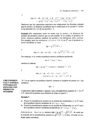 6.1 Productos interiores / 343 
Y 
d(u, v) = //u - VI/ = (u - v, u - v)l’2 = [(u - v). (u - v ) y 
= V ( U , - U l ) 2 + (u* - u2)2 + ‘ ’ . + (u, - u,)l 
Obsérvese que las expresiones anteriores son simplemente las fórmulas estándar 
para la norma y la distancia euclidianas que se analizaron en la sección 4.1 [véan-se 
las fórmulas (1) y (2) de esa sección.] A 
Ejemplo 4 Es importante tener en mente que la norma y la distancia de-penden 
del producto interior que se esté usando. Si se cambia el producto in-terior, 
entonces también cambian las normas y las distancias entre vectores. 
Por ejemplo, para los vectores u = (1, O) y v = (O, 1) en R2 con el producto in-terior 
euclidiano se tiene 
11u11 = v?TT = 1 
d(u, v) = I/u - VI/ = /1(1, - 1)/1 = v,m = v5 
Y 
Sin embargo, si se cambia al producto interior euclidiano ponderado 
(u, v) = 3U,U, + 2u,u, 
entonces se obtiene 
//u=/ (/u , u)’’’ = [ 3(1)(1) + 2(0)(0)]1’2 = fi 
Y 
d(u, v) = //-uV I / = ((1, - l ) , ( l , - 1))1’2 
= [ 3 ( 1 ) ( 1 ) + 2 ( - 1 ) ( - 1 ) ] ’ ~ 2 = ~A 
CIRCUNFEREN- Si Ves un espacio con producto interior, entonces el conjunto de puntos en V que 
CIAS Y ESFERAS satisfacen 
UNITARIAS EN 
ESPACIOS CON I I ~ I I= 1 
PRODUCTO 
INTERIOR se denomina egera unitaria o algunas veces circunferencia unitaria en I/. En R2 
y R3, estos son los puntos cuya distancia al origen es igual a l. 
Ejemplo 5 
a) Trazar la circunferencia unitaria en un sistema de coordenadas en R2 usan-b) 
el producto interior euclidiano (u, v) = ulvl + u2v2. 
do el producto interior euclidiano ponderado (u, v) = $ ulvl + $ u2v2. 
Trazar la circunferencia unitaria en un sistema de coordenadas xyz en R3 usan-do 
Solución de u). Si u = (x, y),e ntonces llull = (u, u ) ~=’ ~,/-, de modo que 
la ecuación de la circunferencia unitaria es ,/- = 1 o bien, elevando al cua-drado 
ambos miembros, 
 